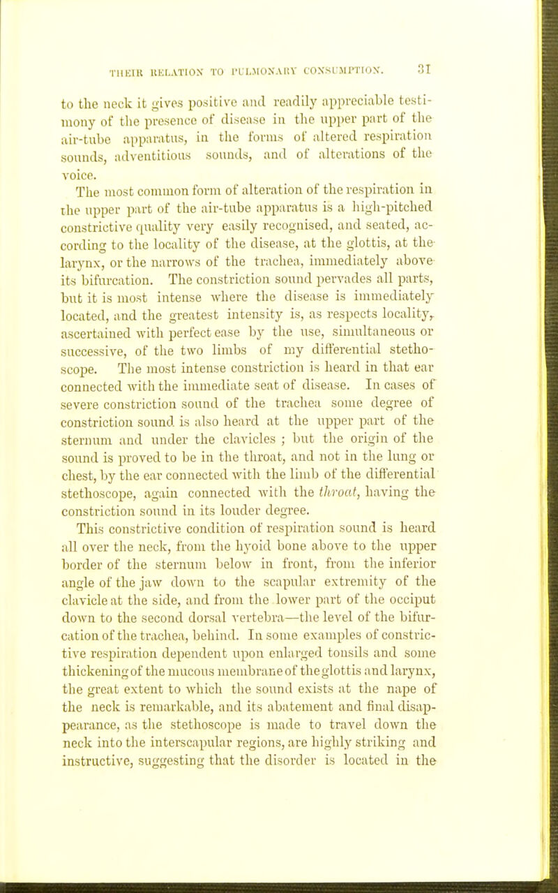 TllKlIt IIULATIO.V TO I'Ll.MdXAliV CONSUMPTION'. to the neck it gives positive ami readily appreciable testi- mony of the presence of disease in the upper part of the air-tube apparatus, in the forms of altered respiration sounds, adventitious sounds, and of alterations of the voice. The most common form of alteration of the respiration in ihe upper part of the air-tube apparatus is a high-pitched constrictive quality very easily recognised, and seated, ac- cording to the locality of the disease, at the glottis, at the- larynx, or the narrows of the trachea, immediately above- its bifm-cation. The constriction sound pervades all parts, but it is most intense where the disease is immediately located, and the greatest intensity is, as respects locality,, ascertained with perfect ease by the use, simultaneous or successive, of the two limbs of my differential stetho- scope. The most intense constriction is heard in that ear connected with the immediate seat of disease. In cases of severe constriction sound of the trachea some degree of constriction sound is also heard at the upper part of the sternum and under the clavicles ; but the origin of the sound is proved to be in the throat, and not in the lung or chest, by the ear connected with the limb of the differential stethoscope, again connected with the throat, having the constriction sound in its louder degree. This constrictive condition of respiration sound is heard all over the neck, from the hyoid bone above to the upper border of the sternum below in front, from the inferior angle of the jaw down to the scapular extremity of the clavicle at the side, and from the lower part of the occiput down to the second dorsal vertebra—the level of the bifur- cation of the trachea, behind. In some examples of constric- tive respiration dependent upon enlarged tonsils and some thickening of the umcous membrane of the glottis and larynx, the great extent to which the sound exists at the nape of the neck is remarkable, and its abatement and final disap- pearance, as the stethoscope is made to travel down the neck into the interscapular regions, are highly striking and instructive, suggesting that the disorder is located in the