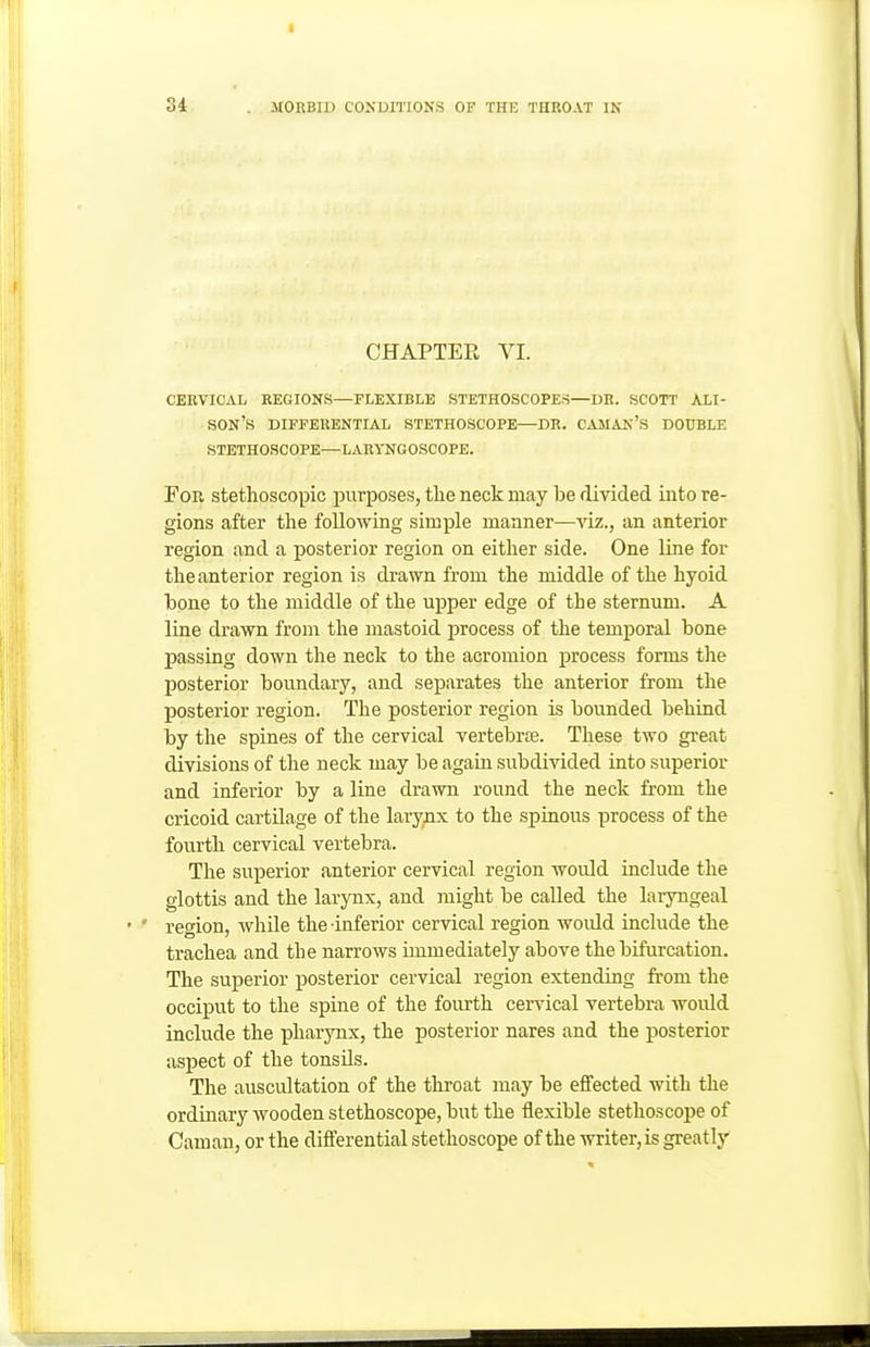 CHAPTER VI. CERVICAL REGIONS—FLEXIBLE STETHOSCOPES—DR. SCOTT ALI- SON'S DIFFERENTIAL STETHOSCOPE—DR. CAJIAN's DOUBLE STETHOSCOPE—LARYNGOSCOPE. For stetlioscopic purposes, the neck may be divided into re- gions after the following simple manner—viz., an anterior region and a posterior region on either side. One line for the anterior region is drawn from the middle of the hyoid bone to the middle of the upper edge of the sternum. A line drawn from the mastoid process of the temporal bone passing down the neck to the acromion process forms the posterior boundary, and separates the anterior from the posterior region. The posterior region is bounded behind by the spines of the cervical vertebrtB. These two great divisions of the neck may be again subdivided into superior and inferior by a line drawn round the neck from the cricoid cartilage of the larynx to the spinous process of the fourth cervical vertebra. The superior anterior cervical region would include the glottis and the larynx, and might be called the laryngeal ' ' region, AvhUe the inferior cervical region woidd include the trachea and the narrows immediately above the bifurcation. The superior posterior cervical region extending from the occiput to the spine of the fourth cervical vertebra would include the pharynx, the posterior nares and the posterior aspect of the tonsils. The auscultation of the throat may be effected with the ordinary wooden stethoscope, but the flexible stethoscope of Cam an, or the differential stethoscope of the writer, is greatly ■