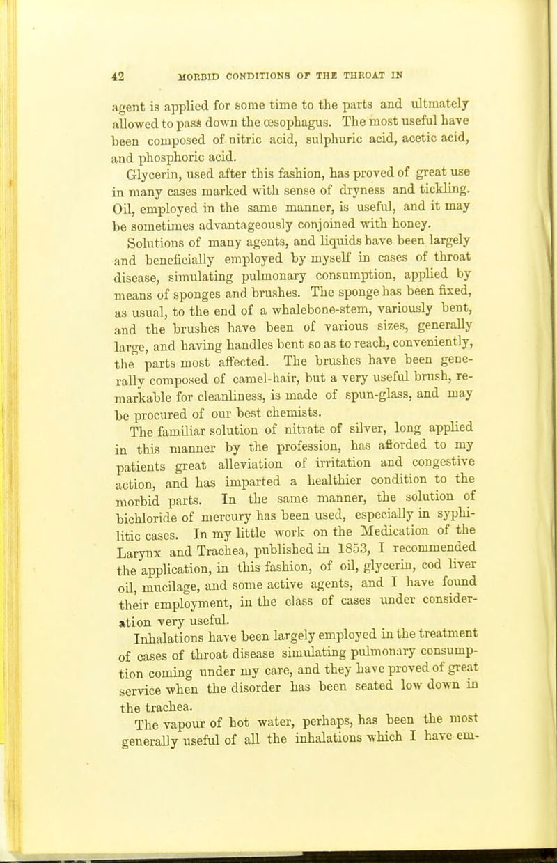 agent is applied for some time to the parts and ultmately allowed to pas* down the oesophagus. The most useful have been composed of nitric acid, sulphuric acid, acetic acid, and phosphoric acid. Glycerin, used after this fashion, has proved of great use in many cases marked with sense of dryness and tickling. Oil, employed in the same manner, is useful, and it may be sometimes advantageously conjoined with honey. Solutions of many agents, and liquids have been largely and beneficially employed by myself in cases of throat disease, simulating pulmonary consumption, applied by means of sponges and brushes. The sponge has been fixed, as usual, to the end of a whalebone-stem, variously bent, and the brushes have been of various sizes, generally large, and having handles bent so as to reach, conveniently, the parts most afiected. The brushes have been gene- rally composed of camel-hair, but a very useful brush, re- markable for cleanliness, is made of spun-glass, and may be procured of our best chemists. The familiar solution of nitrate of silver, long applied in this manner by the profession, has afiorded to my patients great alleviation of irritation and congestive action, and has imparted a healthier condition to the morbid parts. In the same manner, the solution of bichloride of mercury has been used, especially in syphi- litic cases. In my little work on the Medication of the Larynx and Trachea, published in 1853, I recommended the application, in this fashion, of oil, glycerin, cod Uver oU, mucilage, and some active agents, and I have found their employment, in the class of cases under consider- ation very useful. Inhalations have been largely employed in the treatment of cases of throat disease simulating pulmonary consump- tion coming under my care, and they have proved of great service when the disorder has been seated low down in the trachea. The vapour of hot water, perhaps, has been the most generally useful of aU the inhalations which I have em-