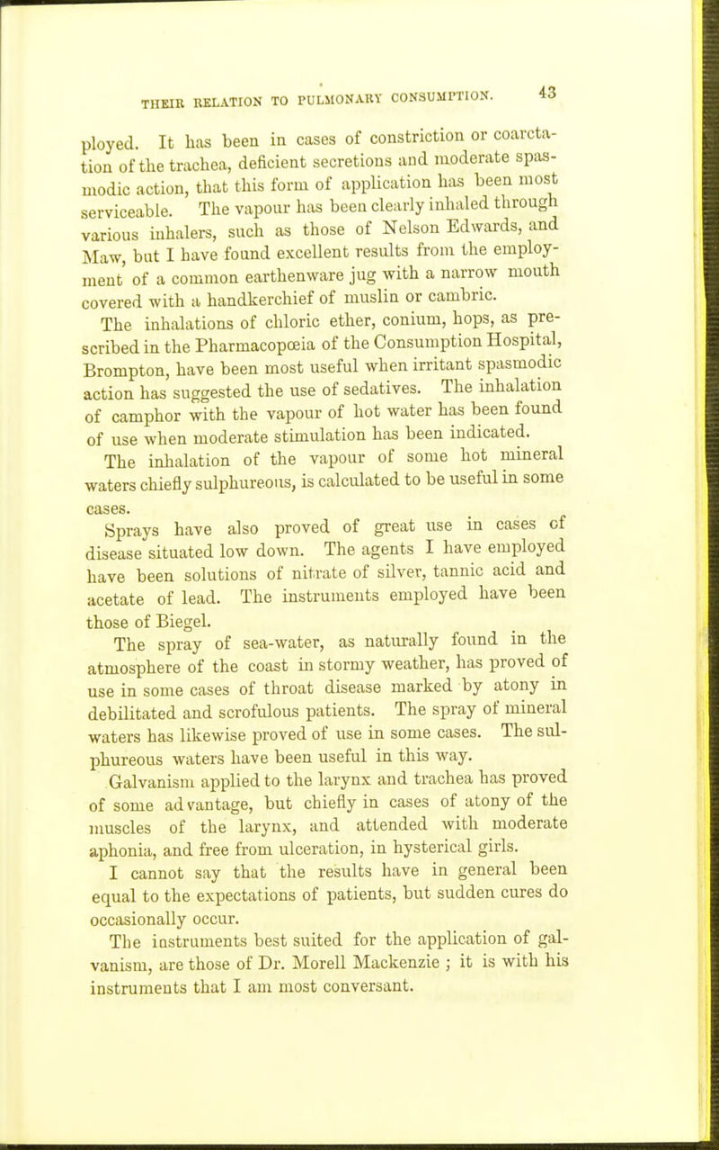 ployed. It has been in cases of constriction or coarcta- tion of the trachea, deficient secretions and moderate spas- modic action, that this form of application has been most serviceable. The vapour has been clearly inhaled through various inhalers, such as those of Nelson Edwards, and Ma-w, but I have found excellent results from the employ- ment' of a common earthenware jug with a narrow mouth covered with a handkerchief of muslin or cambric. The inhalations of chloric ether, conium, hops, as pre- scribed in the Pharmacopoeia of the Consumption Hospital, Brompton, have been most useful when irritant spasmodic action has suggested the use of sedatives. The inhalation of camphor with the vapour of hot water has been found of use when moderate stimulation has been indicated. The inhalation of the vapour of some hot mineral ■waters chiefly sulphureous, is calculated to be useful in some cases. Sprays have also proved of great use in cases of disease situated low down. The agents I have employed have been solutions of nitrate of silver, tannic acid and acetate of lead. The instruments employed have been those of Biegel. The spray of sea-water, as naturally found in the atmosphere of the coast in stormy weather, has proved of use in some cases of throat disease marked by atony in debilitated and scrofulous patients. The spray of mineral waters has likewise proved of use in some cases. The sul- phureous waters have been useful in this way. Galvanism applied to the larynx and trachea has proved of some advantage, but chiefly in cases of atony of the muscles of the larynx, and attended with moderate aphonia, and free from ulceration, in hysterical girls. I cannot say that the results have in general been equal to the expectations of patients, but sudden cures do occasionally occur. The instruments best suited for the application of gal- vanism, are those of Dr. Morell Mackenzie ; it is with his