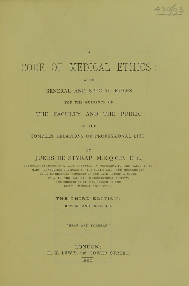 A CODE OF MEDICAL ETHICS WITH GENERAL AND SPECIAL RULES FOR THE GUIDANCE OF THE FACULTY AND THE PUBLIC IN THE COMPLEX RELATIONS OF PROFESSIONAL LIFE ; BY JUKES DE STYRAP, M.K.Q.C.P., Etc., PHYSICIAN-EXTRAORDINARY, LATE PHYSICIAN IN ORDINARY, TO THE SALOP INFIR- MARY; CONSULTING PHYSICIAN TO THE SOUTH SALOP AND MONTGOMERY- SHIRE INFIRMARIES; FOUNDER OF AND LATE HONORARY SECRE- TARY TO THE SALOPIAN MEDICO-ETHICAL SOCIETY, AND SHROPSHIRE ETHICAL BRANCH OF THE BRITISH MEDICAL ASSOCIATION. THE THIRD EDITION: REVISED AND ENLARGED. ' BEAR AND FORBEAR.' LONDON: H. K. LEWIS, 136, GOWER STREET, 1890.