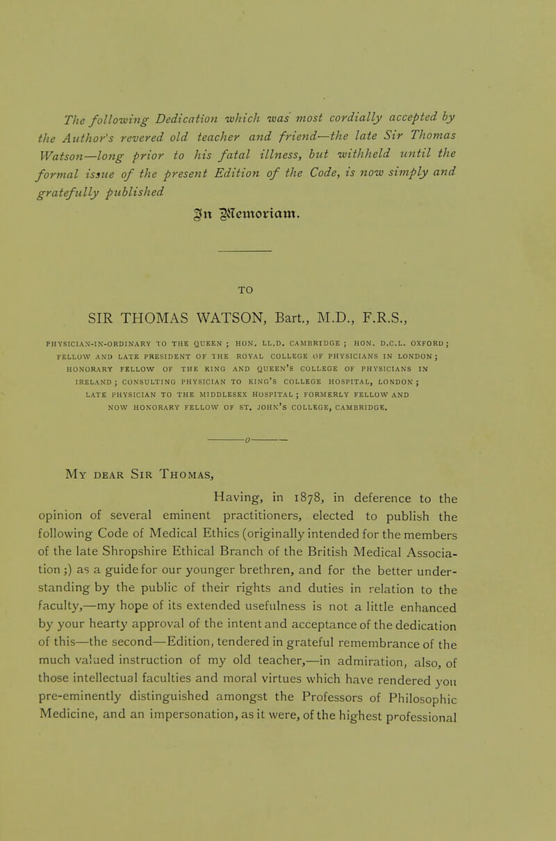 The folio-wing Dedication which was most cordially accepted by the Author's revered old teacher and friend—the late Sir Thomas Watson—long prior to his fatal illness, but withheld until the formal issue of the present Edition of the Code, is now simply and gratefully published gin giTemortctm. TO SIR THOMAS WATSON, Bart., M.D., F.R.S., PHYSICIAN-IN-ORDINARY TO THE QUEEN ; HON. LL.D. CAMBRIDGE; HON. D.C.L. OXFORD ; FELLOW AND LATE PRESIDENT OF THE ROYAL COLLEGE OF PHYSICIANS IN LONDON J HONORARY FELLOW OF THE KING AND QUEEN'S COLLEGE OF PHYSICIANS IN IRELAND; CONSULTING PHYSICIAN TO KING'S COLLEGE HOSPITAL, LONDON; LATE PHYSICIAN TO THE MIDDLESEX HOSPITAL; FORMERLY FELLOW AND NOW HONORARY FELLOW OF ST. JOHN'S COLLEGE, CAMBRIDGE. 0 My dear Sir Thomas, Having, in 1878, in deference to the opinion of several eminent practitioners, elected to publish the following Code of Medical Ethics (originally intended for the members of the late Shropshire Ethical Branch of the British Medical Associa- tion ;) as a guide for our younger brethren, and for the better under- standing by the public of their rights and duties in relation to the faculty,—my hope of its extended usefulness is not a little enhanced by your hearty approval of the intent and acceptance of the dedication of this—the second—Edition, tendered in grateful remembrance of the much valued instruction of my old teacher,—in admiration, also, of those intellectual faculties and moral virtues which have rendered you pre-eminently distinguished amongst the Professors of Philosophic Medicine, and an impersonation, as it were, of the highest professional