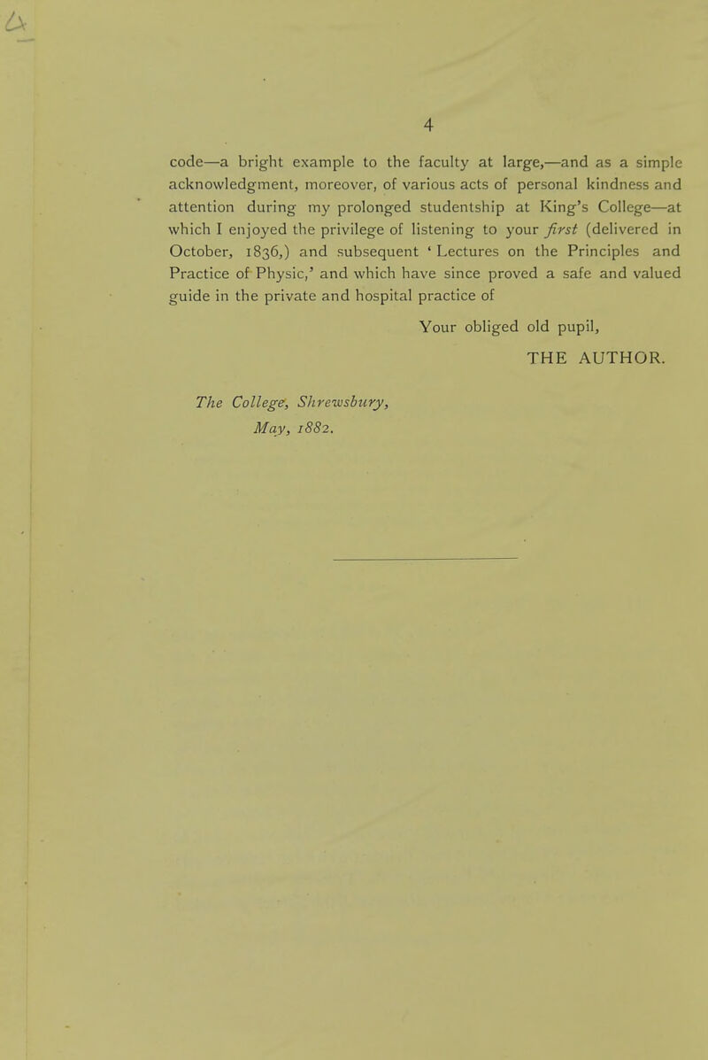 code—a bright example to the faculty at large,—and as a simple acknowledgment, moreover, of various acts of personal kindness and attention during my prolonged studentship at King's College—at which I enjoyed the privilege of listening to your first (delivered in October, 1836,) and subsequent ' Lectures on the Principles and Practice of Physic,' and which have since proved a safe and valued guide in the private and hospital practice of Your obliged old pupil, THE AUTHOR. The College, Shrewsbury,