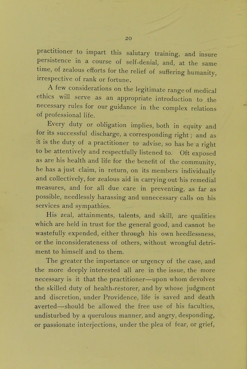 practitioner to impart this salutary training, and insure persistence in a course of self-denial, and, at the same time, of zealous efforts for the relief of suffering humanity, irrespective of rank or fortune. A few considerations on the legitimate range of medical ethics will serve as an appropriate introduction to the necessary rules for our guidance in the complex relations of professional life. Every duty or obligation implies, both in equity and for its successful discharge, a corresponding right; and as it is the duty of a practitioner to advise, so has he a right to be attentively and respectfully listened to. Oft exposed as are his health and life for the benefit of the community, he has a just claim, in return, on its members individually and collectively, for zealous aid in carrying out his remedial measures, and for all due care in preventing, as far as possible, needlessly harassing and unnecessary calls on his services and sympathies. His zeal, attainments, talents, and skill, are qualities which are held in trust for the general good, and cannot be wastefully expended, either through his own heedlessness, or the inconsiderateness of others, without wrongful detri- ment to himself and to them. The greater the importance or urgency of the case, and the more deeply interested all are in the issue, the more necessary is it that the practitioner—upon whom devolves the skilled duty of health-restorer, and by whose judgment and discretion, under Providence, life is saved and death averted—should be allowed the free use of his faculties, undisturbed by a querulous manner, and angry, desponding, or passionate interjections, under the plea of fear, or grief,