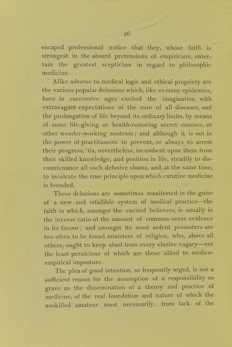 escaped professional notice that they, whose faith is strongest in the absurd pretensions of empiricism, enter- tain the greatest scepticism in regard to philosophic medicine. Alike adverse to medical logic and ethical propriety are the various popular delusions which, like so many epidemics, have in successive ages excited the imagination with extravagant expectations of the cure of all diseases, and the prolongation of life beyond its ordinary limits, by means of some life-giving or health-restoring secret essence, or other wonder-working nostrum; and although it is not in the power of practitioners to prevent, or always to arrest their progress, 'tis, nevertheless, incumbent upon them from their skilled knowledge, and position in life, steadily to dis- countenance all such delusive shams, and, at the same time, to inculcate the true principle upon which curative medicine is founded. These delusions are sometimes manifested in the guise of a new and infallible system of medical practice—the faith in which, amongst the excited believers, is usually in the inverse ratio of the amount of common-sense evidence in its favour; and amongst its most ardent promoters are too often to be found ministers of religion, who, above all others, ought to keep aloof from every elusive vagary—not the least pernicious of which are those allied to medico- empirical imposture. The plea of good intention, so frequently urged, is not a sufficient reason for the assumption of a responsibility so grave as the dissemination of a theory and practice of medicine, of the real foundation and nature of which the unskilled amateur must necessarily, from lack of the