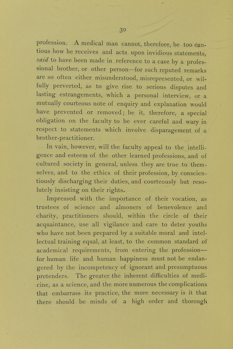 profession. A medical man cannot, therefore, be too cau- tious how he receives and acts upon invidious statements, said to have been made in reference to a case by a profes- sional brother, or other person—for such reputed remarks are so often either misunderstood, misrepresented, or wil- fully perverted, as to give rise to serious disputes and lasting estrangements, which a personal interview, or a mutually courteous note of enquiry and explanation would have prevented or removed; be it, therefore, a special obligation on the faculty to be ever careful and wary in respect to statements which involve disparagement of a brother-practitioner. In vain, however, will the faculty appeal to the intelli- gence and esteem of the other learned professions, and of cultured society in general, unless they are true to them- selves, and to the ethics of their profession, by conscien- tiously discharging their duties, and courteously but reso- lutely insisting on their rights. Impressed with the importance of their vocation, as trustees of science and almoners of benevolence and charity, practitioners should, within the circle of their acquaintance, use all vigilance and care to deter youths who have not been prepared by a suitable moral and intel- lectual training equal, at least, to the common standard of academical requirements, from entering the profession— for human life and human happiness must not be endan- gered by the incompetency of ignorant and presumptuous pretenders. The greater the inherent difficulties of medi- cine, as a science, and the more numerous the complications that embarrass its practice, the more necessary is it that there should be minds of a high order and thorough