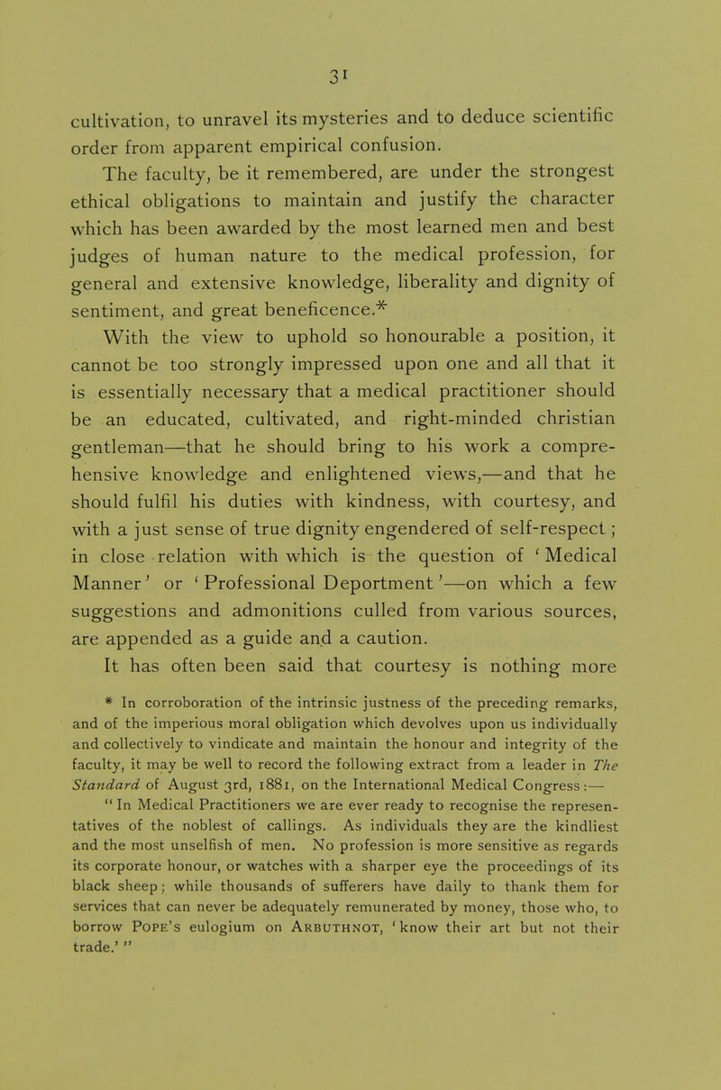 cultivation, to unravel its mysteries and to deduce scientific order from apparent empirical confusion. The faculty, be it remembered, are under the strongest ethical obligations to maintain and justify the character which has been awarded by the most learned men and best judges of human nature to the medical profession, for general and extensive knowledge, liberality and dignity of sentiment, and great beneficence.* With the view to uphold so honourable a position, it cannot be too strongly impressed upon one and all that it is essentially necessary that a medical practitioner should be an educated, cultivated, and right-minded christian gentleman—that he should bring to his work a compre- hensive knowledge and enlightened views,—and that he should fulfil his duties with kindness, with courtesy, and with a just sense of true dignity engendered of self-respect; in close relation with which is the question of 'Medical Manner' or ' Professional Deportment'—on which a fewr suggestions and admonitions culled from various sources, are appended as a guide and a caution. It has often been said that courtesy is nothing more * In corroboration of the intrinsic justness of the preceding remarks, and of the imperious moral obligation which devolves upon us individually and collectively to vindicate and maintain the honour and integrity of the faculty, it may be well to record the following extract from a leader in The Standard of August 3rd, 1881, on the International Medical Congress:—  In Medical Practitioners we are ever ready to recognise the represen- tatives of the noblest of callings. As individuals they are the kindliest and the most unselfish of men. No profession is more sensitive as regards its corporate honour, or watches with a sharper eye the proceedings of its black sheep; while thousands of sufferers have daily to thank them for services that can never be adequately remunerated by money, those who, to borrow Pope's eulogium on Arbuthnot, 'know their art but not their trade.' 