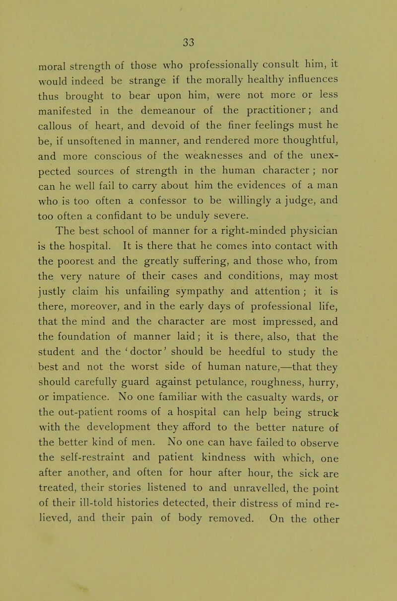 moral strength of those who professionally consult him, it would indeed be strange if the morally healthy influences thus brought to bear upon him, were not more or less manifested in the demeanour of the practitioner; and callous of heart, and devoid of the finer feelings must he be, if unsoftened in manner, and rendered more thoughtful, and more conscious of the weaknesses and of the unex- pected sources of strength in the human character ; nor can he well fail to carry about him the evidences of a man who is too often a confessor to be willingly a judge, and too often a confidant to be unduly severe. The best school of manner for a right-minded physician is the hospital. It is there that he comes into contact with the poorest and the greatly suffering, and those who, from the very nature of their cases and conditions, may most justly claim his unfailing sympathy and attention ; it is there, moreover, and in the early days of professional life, that the mind and the character are most impressed, and the foundation of manner laid; it is there, also, that the student and the 'doctor' should be heedful to study the best and not the worst side of human nature,—that they should carefully guard against petulance, roughness, hurry, or impatience. No one familiar with the casualty wards, or the out-patient rooms of a hospital can help being struck with the development they afford to the better nature of the better kind of men. No one can have failed to observe the self-restraint and patient kindness with which, one after another, and often for hour after hour, the sick are treated, their stories listened to and unravelled, the point of their ill-told histories detected, their distress of mind re- lieved, and their pain of body removed. On the other