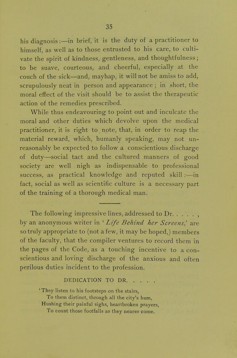 his diagnosis:—in brief, it is the duty of a practitioner to himself, as well as to those entrusted to his care, to culti- vate the spirit of kindness, gentleness, and thoughtfulness j to be suave, courteous, and cheerful, especially at the couch of the sick—and, mayhap, it will not be amiss to add, scrupulously neat in person and appearance ; in short, the moral effect of the visit should be to assist the therapeutic action of the remedies prescribed. While thus endeavouring to point out and inculcate the moral and other duties which devolve upon the medical practitioner, it is right to note, that, in order to reap the material reward, which, humanly speaking, may not un- reasonably be expected to follow a conscientious discharge of duty—social tact and the cultured manners of good society are well nigh as indispensable to professional success, as practical knowledge and reputed skill :—in fact, social as well as scientific culture is a necessary part of the training of a thorough medical man. The following impressive lines, addressed to Dr by an anonymous writer in ( Life Behind her Screens] are so truly appropriate to (not a few, it may be hoped,) members of the faculty, that the compiler ventures to record them in the pages of the Code, as a touching incentive to a con- scientious and loving discharge of the anxious and often perilous duties incident to the profession. DEDICATION TO DR ' They listen to his footsteps on the stairs, To them distinct, through all the city's hum, Hushing their painful sighs, heartbroken prayers, To count those footfalls as they nearer come.