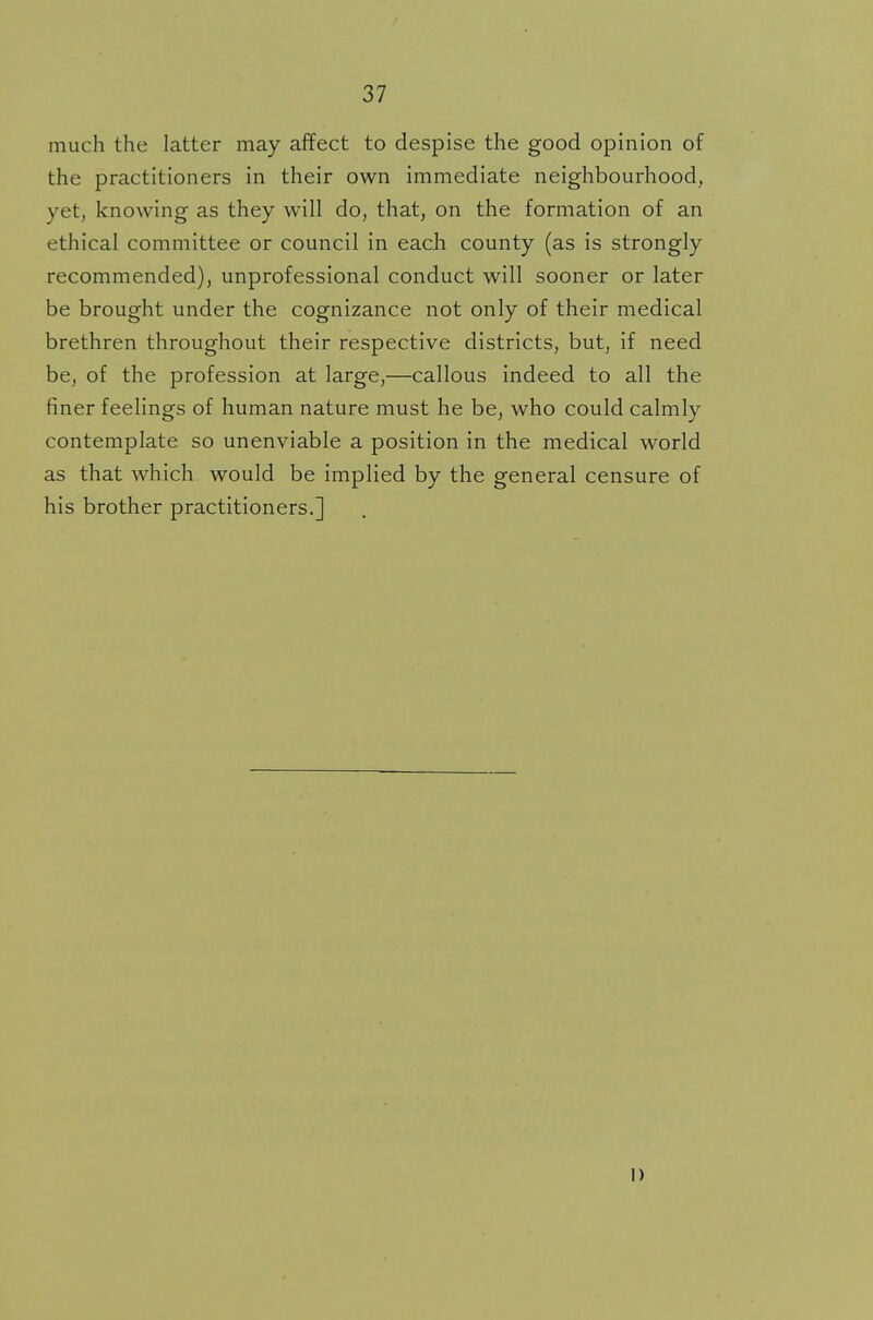 much the latter may affect to despise the good opinion of the practitioners in their own immediate neighbourhood, yet, knowing as they will do, that, on the formation of an ethical committee or council in each county (as is strongly recommended), unprofessional conduct will sooner or later be brought under the cognizance not only of their medical brethren throughout their respective districts, but, if need be, of the profession at large,—callous indeed to all the finer feelings of human nature must he be, who could calmly contemplate so unenviable a position in the medical world as that which would be implied by the general censure of his brother practitioners.] I)