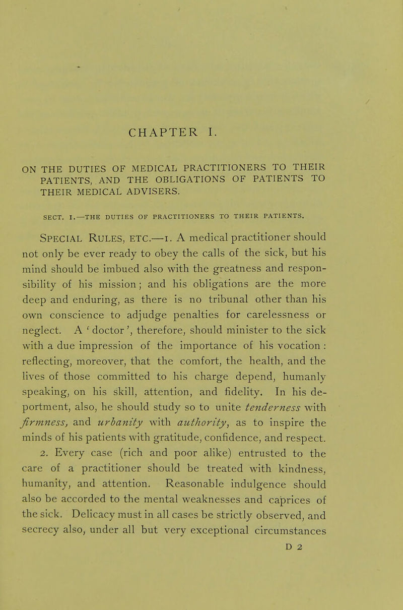 CHAPTER I. ON THE DUTIES OF MEDICAL PRACTITIONERS TO THEIR PATIENTS, AND THE OBLIGATIONS OF PATIENTS TO THEIR MEDICAL ADVISERS. SECT. I.—THE DUTIES OF PRACTITIONERS TO THEIR PATIENTS. SPECIAL Rules, ETC.—i. A medical practitioner should not only be ever ready to obey the calls of the sick, but his mind should be imbued also with the greatness and respon- sibility of his mission; and his obligations are the more deep and enduring, as there is no tribunal other than his own conscience to adjudge penalties for carelessness or neglect. A ' doctor', therefore, should minister to the sick with a due impression of the importance of his vocation : reflecting, moreover, that the comfort, the health, and the lives of those committed to his charge depend, humanly speaking, on his skill, attention, and fidelity. In his de- portment, also, he should study so to unite tenderness with firmness, and urbanity with authority, as to inspire the minds of his patients with gratitude, confidence, and respect. 2. Every case (rich and poor alike) entrusted to the care of a practitioner should be treated with kindness, humanity, and attention. Reasonable indulgence should also be accorded to the mental weaknesses and caprices of the sick. Delicacy must in all cases be strictly observed, and secrecy also, under all but very exceptional circumstances