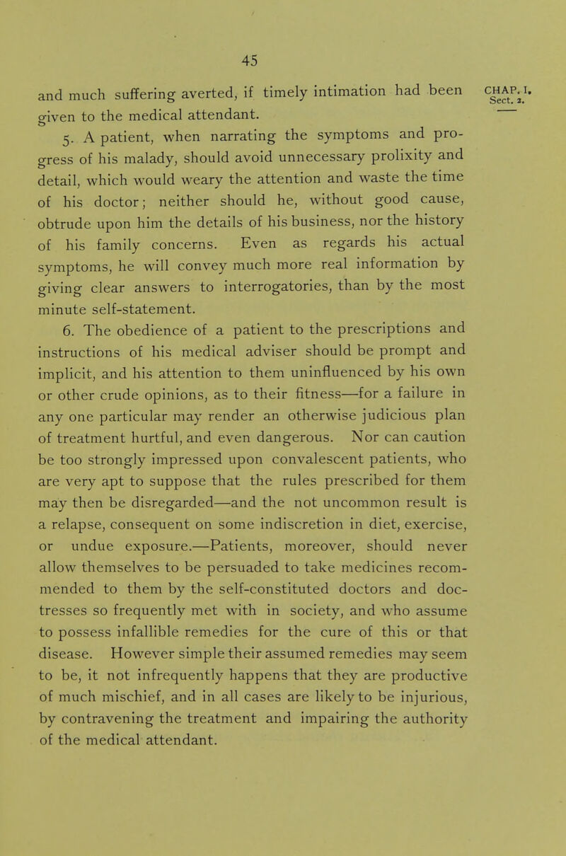 and much suffering averted, if timely intimation had been chaivi, given to the medical attendant. 5. A patient, when narrating the symptoms and pro- gress of his malady, should avoid unnecessary prolixity and detail, which would weary the attention and waste the time of his doctor; neither should he, without good cause, obtrude upon him the details of his business, nor the history of his family concerns. Even as regards his actual symptoms, he will convey much more real information by giving clear answers to interrogatories, than by the most minute self-statement. 6. The obedience of a patient to the prescriptions and instructions of his medical adviser should be prompt and implicit, and his attention to them uninfluenced by his own or other crude opinions, as to their fitness—for a failure in any one particular may render an otherwise judicious plan of treatment hurtful, and even dangerous. Nor can caution be too strongly impressed upon convalescent patients, who are very apt to suppose that the rules prescribed for them may then be disregarded—and the not uncommon result is a relapse, consequent on some indiscretion in diet, exercise, or undue exposure.—Patients, moreover, should never allow themselves to be persuaded to take medicines recom- mended to them by the self-constituted doctors and doc- tresses so frequently met with in society, and who assume to possess infallible remedies for the cure of this or that disease. However simple their assumed remedies may seem to be, it not infrequently happens that they are productive of much mischief, and in all cases are likely to be injurious, by contravening the treatment and impairing the authority of the medical attendant.