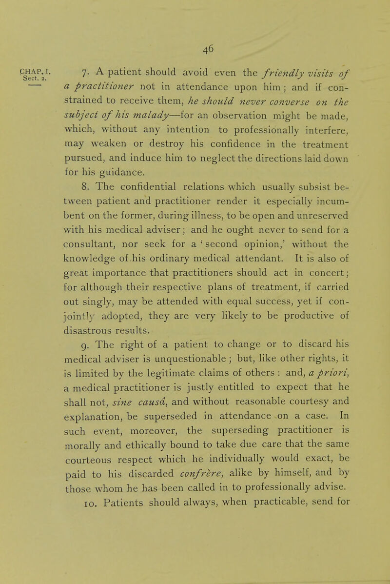 chap.J. 7. A patient should avoid even the friendly visits of — a practitioner not in attendance upon him ; and if con- strained to receive them, he should never converse on the subject of his malady—for an observation might be made, which, without any intention to professionally interfere, may weaken or destroy his confidence in the treatment pursued, and induce him to neglect the directions laid down for his guidance. 8. The confidential relations which usually subsist be- tween patient and practitioner render it especially incum- bent on the former, during illness, to be open and unreserved with his medical adviser; and he ought never to send for a consultant, nor seek for a ' second opinion,' without the knowledge of his ordinary medical attendant. It is also of great importance that practitioners should act in concert; for although their respective plans of treatment, if carried out singly, may be attended with equal success, yet if con- jointly adopted, they are very likely to be productive of disastrous results. 9. The right of a patient to change or to discard his medical adviser is unquestionable ; but, like other rights, it is limited by the legitimate claims of others : and, a priori, a medical practitioner is justly entitled to expect that he shall not, sine causa,, and without reasonable courtesy and explanation, be superseded in attendance on a case. In such event, moreover, the superseding practitioner is morally and ethically bound to take due care that the same courteous respect which he individually would exact, be paid to his discarded confrere, alike by himself, and by those whom he has been called in to professionally advise. 10. Patients should always, when practicable, send for