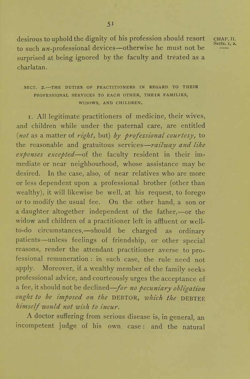 desirous to uphold the dignity of his profession should resort chap. ii. Sects I 2 to such ^-professional devices—otherwise he must not be —' surprised at being ignored by the faculty and treated as a charlatan. SECT. 2.—THE DUTIES OF PRACTITIONERS IN REGARD TO THEIR PROFESSIONAL SERVICES TO EACH OTHER, THEIR FAMILIES, WIDOWS, AND CHILDREN. i. All legitimate practitioners of medicine, their wives, and children while under the paternal care, are entitled (not as a matter of right, but) by professional courtesy, to the reasonable and gratuitous services—railway and like expenses excepted—of the faculty resident in their im- mediate or near neighbourhood, whose assistance may be desired. In the case, also, of near relatives who are more or less dependent upon a professional brother (other than wealthy), it will likewise be well, at his request, to forego or to modify the usual fee. On the other hand, a son or a daughter altogether independent of the father,—or the widow and children of a practitioner left in affluent or well- to-do circumstances,—should be charged as ordinary patients—unless feelings of friendship, or other special reasons, render the attendant practitioner averse to pro- fessional remuneration : in such case, the rule need not apply. Moreover, if a wealthy member of the family seeks professional advice, and courteously urges the acceptance of a fee, it should not be declined-^/br no pecuniary obligation ought to be imposed on the DEBTOR, which the DEBTEE himself would not wish to incur. A doctor suffering from serious disease is, in general, an incompetent judge of his own case : and the natural