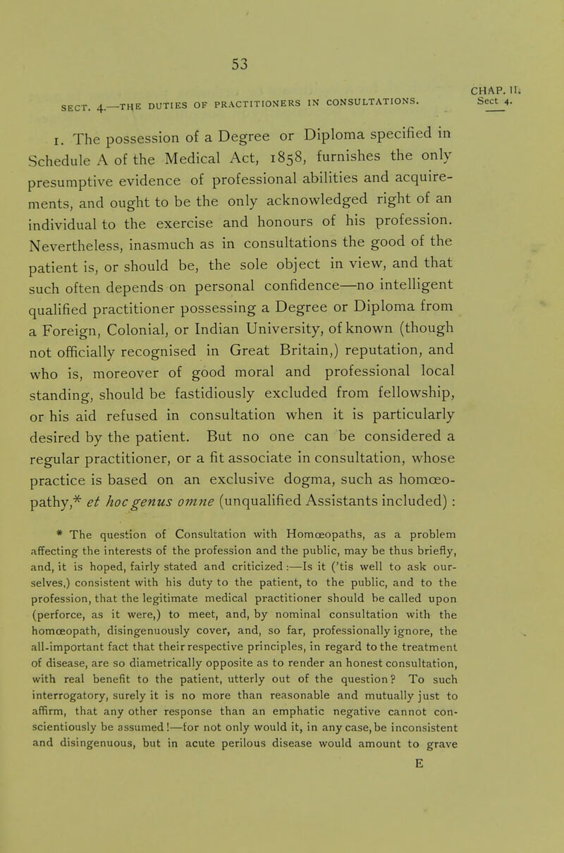 CHAP. U. SECT. 4—THE DUTIES OF PRACTITIONERS IN CONSULTATIONS. Sect 4- i. The possession of a Degree or Diploma specified in Schedule A of the Medical Act, 1858, furnishes the only presumptive evidence of professional abilities and acquire- ments, and ought to be the only acknowledged right of an individual to the exercise and honours of his profession. Nevertheless, inasmuch as in consultations the good of the patient is, or should be, the sole object in view, and that such often depends on personal confidence—no intelligent qualified practitioner possessing a Degree or Diploma from a Foreign, Colonial, or Indian University, of known (though not officially recognised in Great Britain,) reputation, and who is, moreover of good moral and professional local standing, should be fastidiously excluded from fellowship, or his aid refused in consultation when it is particularly desired by the patient. But no one can be considered a regular practitioner, or a fit associate in consultation, whose practice is based on an exclusive dogma, such as homoeo- pathy,* et hoc genus omne (unqualified Assistants included) : * The question of Consultation with Homoeopaths, as a problem affecting the interests of the profession and the public, may be thus briefly, and, it is hoped, fairly stated and criticized:—Is it ('tis well to ask our- selves,) consistent with his duty to the patient, to the public, and to the profession, that the legitimate medical practitioner should be called upon (perforce, as it were,) to meet, and, by nominal consultation with the homoeopath, disingenuously cover, and, so far, professionally ignore, the all-important fact that their respective principles, in regard to the treatment of disease, are so diametrically opposite as to render an honest consultation, with real benefit to the patient, utterly out of the question ? To such interrogatory, surely it is no more than reasonable and mutually just to affirm, that any other response than an emphatic negative cannot con- scientiously be assumed!—for not only would it, in any case, be inconsistent and disingenuous, but in acute perilous disease would amount to grave E