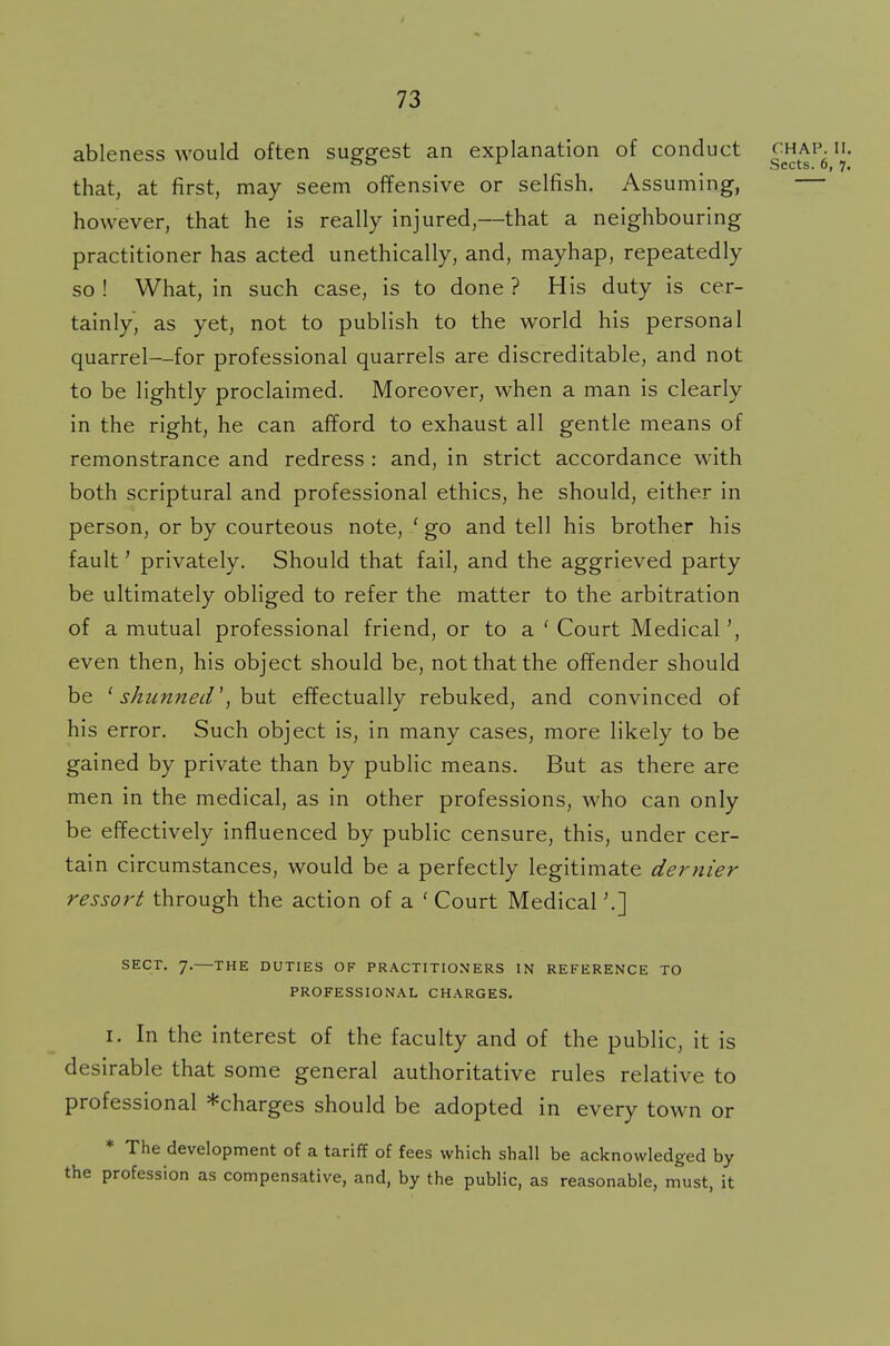 ableness would often suggest an explanation of conduct !J- that, at first, may seem offensive or selfish. Assuming, however, that he is really injured,—that a neighbouring practitioner has acted unethically, and, mayhap, repeatedly so ! What, in such case, is to done ? His duty is cer- tainly, as yet, not to publish to the world his personal quarrel—for professional quarrels are discreditable, and not to be lightly proclaimed. Moreover, when a man is clearly in the right, he can afford to exhaust all gentle means of remonstrance and redress : and, in strict accordance with both scriptural and professional ethics, he should, either in person, or by courteous note, ' go and tell his brother his fault' privately. Should that fail, and the aggrieved party be ultimately obliged to refer the matter to the arbitration of a mutual professional friend, or to a ' Court Medical', even then, his object should be, not that the offender should be (shunned', but effectually rebuked, and convinced of his error. Such object is, in many cases, more likely to be gained by private than by public means. But as there are men in the medical, as in other professions, who can only be effectively influenced by public censure, this, under cer- tain circumstances, would be a perfectly legitimate dernier ressort through the action of a ' Court Medical'.] SECT. 7.—THE DUTIES OF PRACTITIONERS IN REFERENCE TO PROFESSIONAL CHARGES, i. In the interest of the faculty and of the public, it is desirable that some general authoritative rules relative to professional *charges should be adopted in every town or * The development of a tariff of fees which shall be acknowledged by the profession as compensative, and, by the public, as reasonable, must, it