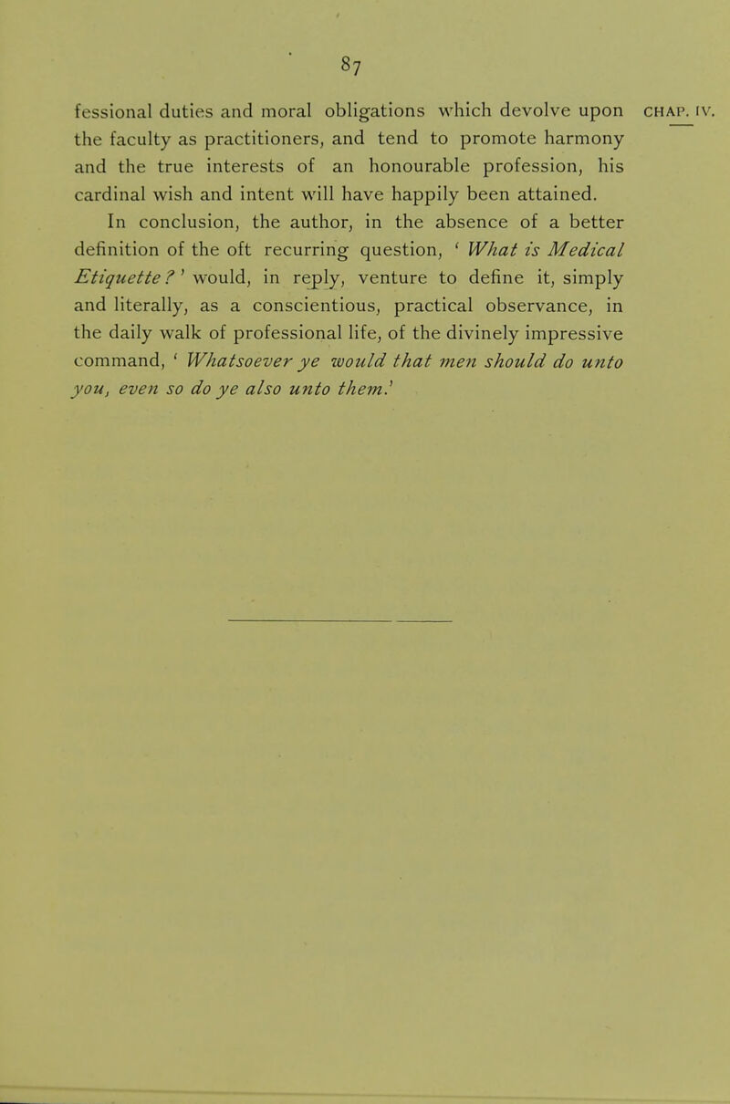 fessional duties and moral obligations which devolve upon chap. iv. the faculty as practitioners, and tend to promote harmony and the true interests of an honourable profession, his cardinal wish and intent will have happily been attained. In conclusion, the author, in the absence of a better definition of the oft recurring question, ' What is Medical Etiquette ?' would, in reply, venture to define it, simply and literally, as a conscientious, practical observance, in the daily walk of professional life, of the divinely impressive command, ' Whatsoever ye would that men should do unto you, even so do ye also unto them.'