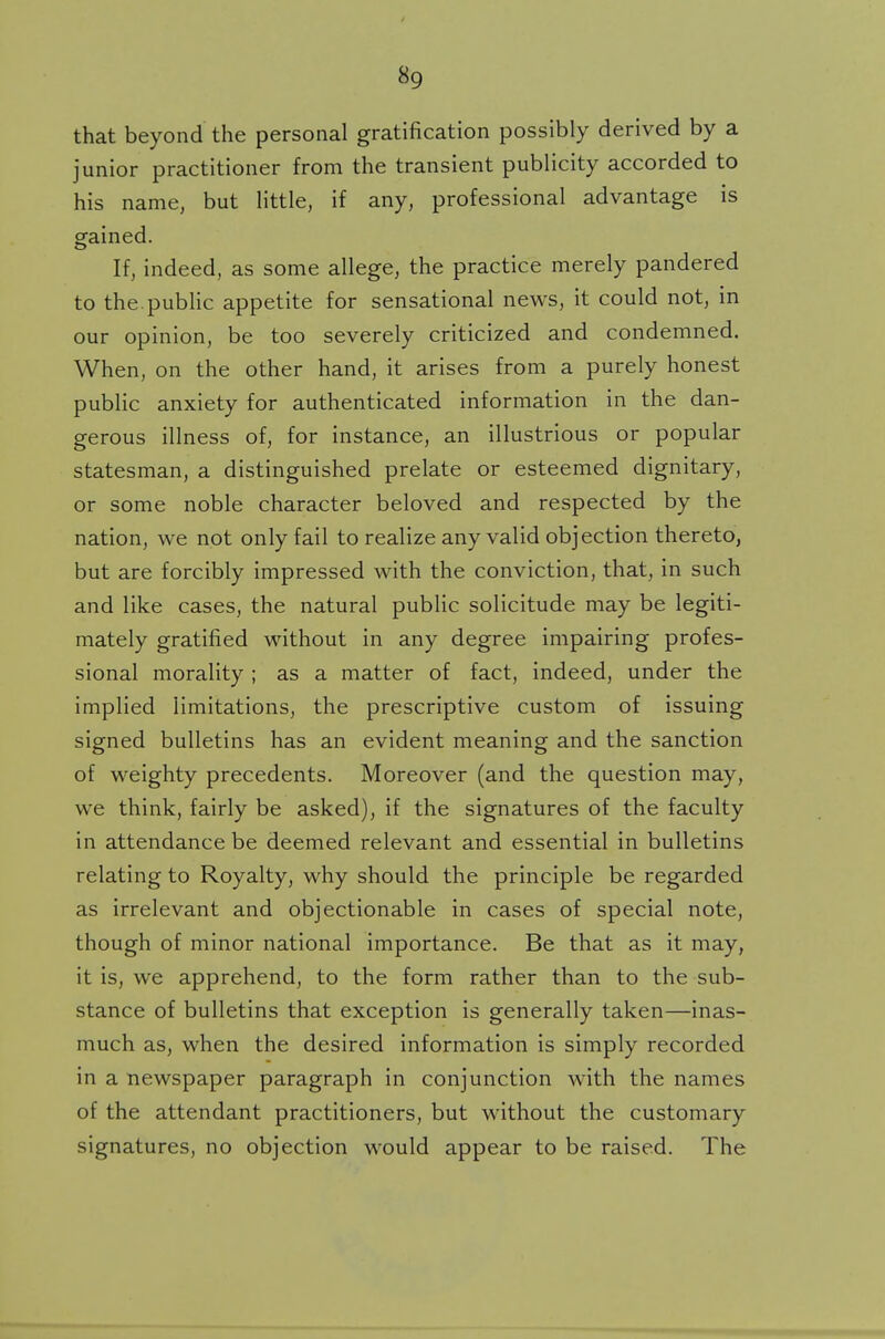 that beyond the personal gratification possibly derived by a junior practitioner from the transient publicity accorded to his name, but little, if any, professional advantage is gained. If, indeed, as some allege, the practice merely pandered to the public appetite for sensational news, it could not, in our opinion, be too severely criticized and condemned. When, on the other hand, it arises from a purely honest public anxiety for authenticated information in the dan- gerous illness of, for instance, an illustrious or popular statesman, a distinguished prelate or esteemed dignitary, or some noble character beloved and respected by the nation, we not only fail to realize any valid objection thereto, but are forcibly impressed with the conviction, that, in such and like cases, the natural public solicitude may be legiti- mately gratified without in any degree impairing profes- sional morality; as a matter of fact, indeed, under the implied limitations, the prescriptive custom of issuing signed bulletins has an evident meaning and the sanction of weighty precedents. Moreover (and the question may, we think, fairly be asked), if the signatures of the faculty in attendance be deemed relevant and essential in bulletins relating to Royalty, why should the principle be regarded as irrelevant and objectionable in cases of special note, though of minor national importance. Be that as it may, it is, we apprehend, to the form rather than to the sub- stance of bulletins that exception is generally taken—inas- much as, when the desired information is simply recorded in a newspaper paragraph in conjunction with the names of the attendant practitioners, but without the customary signatures, no objection would appear to be raised. The