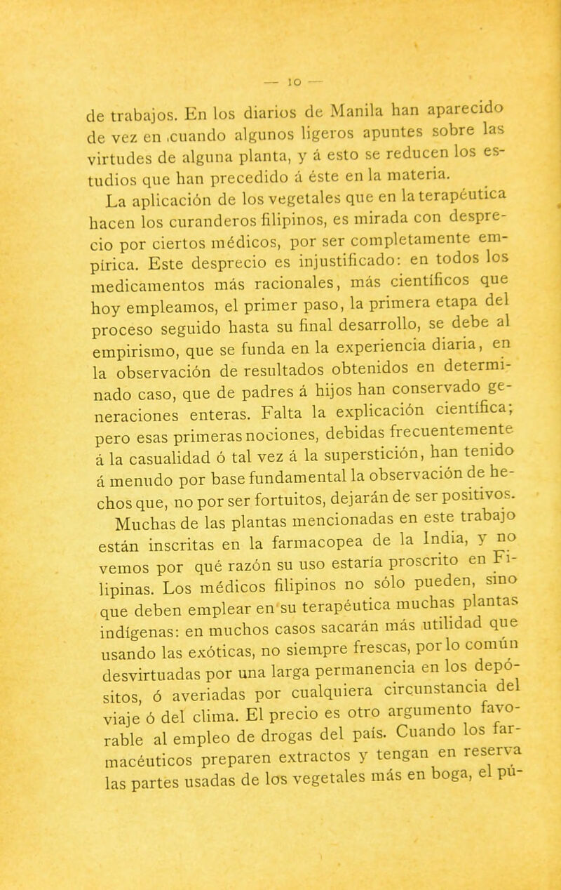 — lO de trabajos. En los diarios de Manila han aparecido de vez en .cuando algunos ligeros apuntes sobre las virtudes de alguna planta, y á esto se reducen los es- tudios que han precedido á éste en la materia. La aplicación de los vegetales que en la terapéutica hacen los curanderos filipinos, es mirada con despre- cio por ciertos médicos, por ser completamente em- pírica. Este desprecio es injustificado: en todos los medicamentos más racionales, más científicos que hoy empleamos, el primer paso, la primera etapa del proceso seguido hasta su final desarrollo, se debe al empirismo, que se funda en la experiencia diaria, en la observación de resultados obtenidos en determi- nado caso, que de padres á hijos han conservado ge- neraciones enteras. Falta la explicación científica; pero esas primeras nociones, debidas frecuentemente á la casualidad ó tal vez á la superstición, han tenido á menudo por base fundamental la observación de he- chos que, no por ser fortuitos, dejarán de ser positivos. Muchas de las plantas mencionadas en este trabajo están inscritas en la farmacopea de la India, y no vemos por qué razón su uso estaría proscrito en Fi- lipinas. Los médicos filipinos no sólo pueden, smo que deben emplear en su terapéutica muchas plantas indígenas: en muchos casos sacarán más utilidad que usando las exóticas, no siempre frescas, por lo común desvirtuadas por una larga permanencia en los depó- sitos, ó averiadas por cualquiera circunstancia del viaje ó del clima. El precio es otro argumento favo- rable al empleo de drogas del país. Cuando los far- macéuticos preparen extractos y tengan en reserva las partes usadas de los vegetales más en boga, el pu-