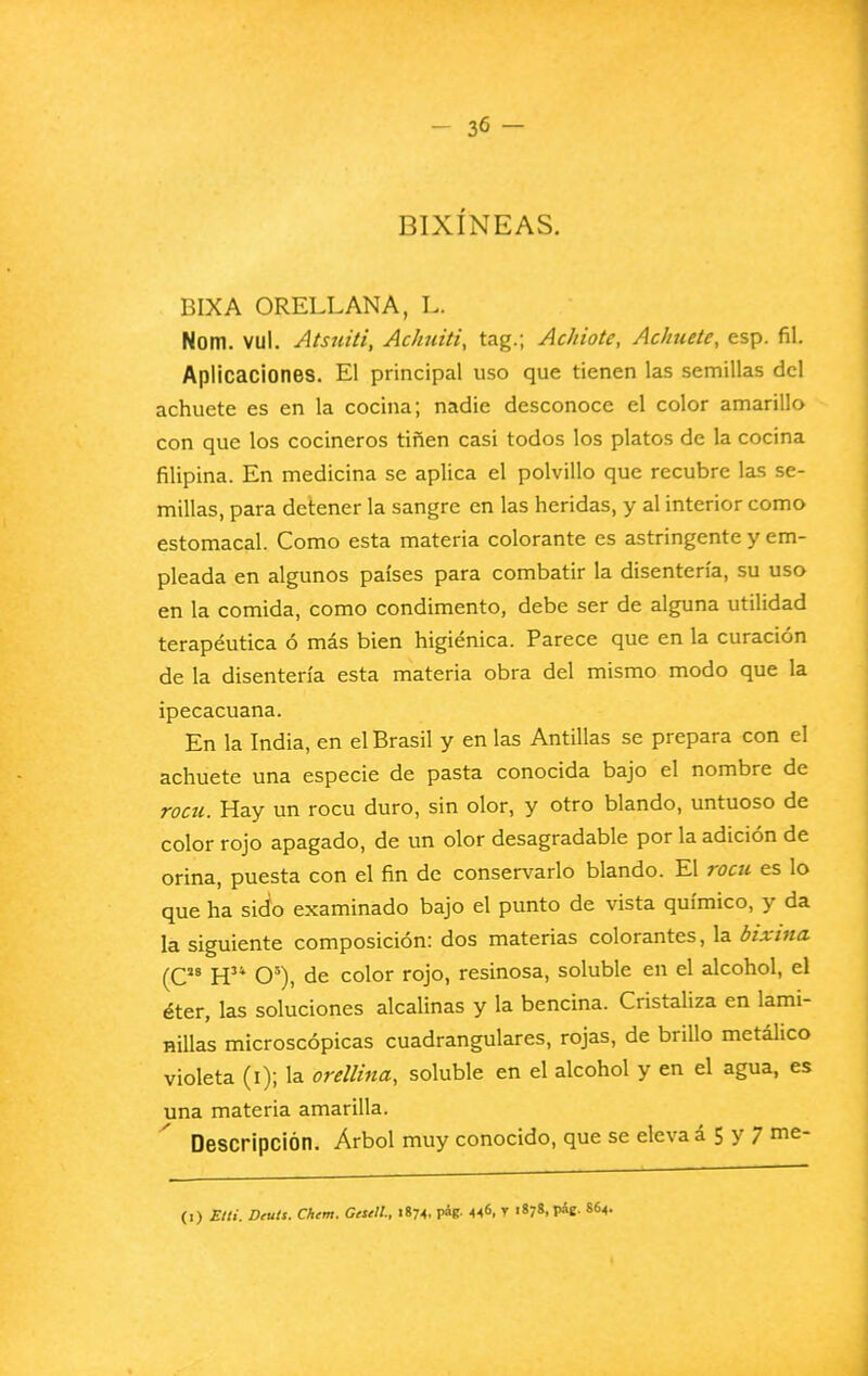 BIXÍNEAS. BIX A ORELLANA, L. Nom. vul. Atsniti, Achuiti, tag.; Achiote, Achuete, esp. fil. Aplicaciones. El principal uso que tienen las semillas del achuete es en la cocina; nadie desconoce el color amarillo con que los cocineros tiñen casi todos los platos de la cocina filipina. En medicina se aplica el polvillo que recubre las se- millas, para detener la sangre en las heridas, y al interior como estomacal. Como esta materia colorante es astringente y em- pleada en algunos países para combatir la disentería, su uso en la comida, como condimento, debe ser de alguna utilidad terapéutica ó más bien higiénica. Parece que en la curación de la disentería esta materia obra del mismo modo que la ipecacuana. En la India, en el Brasil y en las Antillas se prepara con el achuete una especie de pasta conocida bajo el nombre de rom. Hay un rocu duro, sin olor, y otro blando, untuoso de color rojo apagado, de un olor desagradable por la adición de orina, puesta con el fin de conservarlo blando. El rocu es lo que ha sido examinado bajo el punto de vista químico, y da la siguiente composición: dos materias colorantes, la bixina (C H O^), de color rojo, resinosa, soluble en el alcohol, el éter, las soluciones alcalinas y la bencina. Cristaliza en lami- nillas microscópicas cuadranglares, rojas, de brillo metálico violeta (i); la orellina, soluble en el alcohol y en el agua, es una materia amarilla. Descripción. Árbol muy conocido, que se eleva á 5 y 7 me- (0 Etti. Díutt. Chtm. Getetl, 1874, pág. 446. T i«78.P*e- 864.