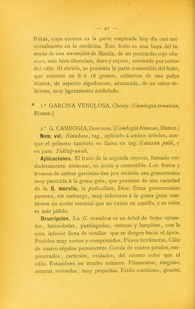 frutas, cuya corteza es la parte empleada hoy día casi uni- versalmente en la medicina. Este fruto es una baya del ta- ma fio de una naranjita de Manila, de un pericardio rojo obs- curo, más bien chocolate, duro y espeso, coronado por restos del cáliz. Al abrirlo, se presenta la parte comestible del fruto, que consiste en 6 ó i8 granos, cubiertos de una pulpa blanca, de aspecto algodonoso, azucarada, de un sabor de- licioso, muy ligeramente acidulado. • I.° GARCINA VENULOSA, Choisy. {Cavibogia venulosa, Blanco.) 2.° G. CAMBOGIA,Desrouss. (Cambogia binucao, Blanco.) Nom. vul. Binukaw, tag., aplicado á ambos árboles, aun- que el primero también se llama en tag. Gatasán pula, y en pam. Taklag-anak, Aplicaciones. El fruto de la segunda especie, llamado ver- daderamente binucaw, es ácido y comestible. Los frutos y troncos de ambas garcinias dan por incisión una gomorresina muy parecida á la goma guta, que proviene de una variedad de la G. morella, la pediccllata, Desr. Estas gomorresinas parecen, sin embargo, muy inferiores á la goma guta: con- tienen un aceite esencial que no existe en aquélla, y su color es más pálido. Descripción. La G. venulosa es un árbol de hojas opues- tas, lanceoladas, puntiagudas, enteras y lampiñas, con la cara inferior llena de venillas que se dirigen hacia el ápice. Pecíolos muy cortos y comprimidos. Flores tetrámeras. Cáliz do cuatro sépalos persistentes. Corola de cuatro pétalos, em- pizarrados , carnosos, ovalados, del mismo color que el cáliz. Estambres en mucho número. Filamentos, ninguno; anteras redondas, muy pequeñas. Estilo cortísimo, grueso;