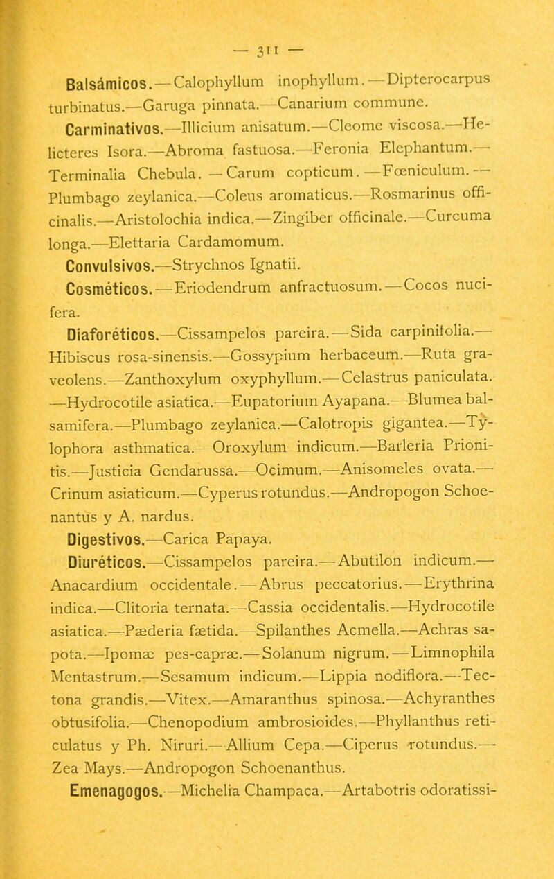 — 3>i — Balsámicos. —Calophyllum inophyllum.—Dipterocarpus turbinatus.—Garuga pinnata.—Canarium commune. Carminativos.—Illicium anisatum.—Clcome viscosa.—He- licteres Isora.—Abroma fastuosa.—Feronia Elephantum.— Terminalia Chebula. — Carum copticum. —Fceniculum.— Plumbago zeylanica.—Coleus aromaticus.—Rosmarinus offi- cinalis.—Aristolochia indica.—Zingiber officinale.—Cúrcuma longa.—Elettaria Cardamomum. Convulsivos.—Strychnos Ignatii. Cosméticos.—Eriodendrum anfractuosum.—Cocos nucí- fera. Diaforéticos.—Cissampelos pareira.—Sida carpinitolia.— Hibiscus rosa-sinensis.—Gossypium herbaceum.—Ruta gra- veolens.—Zanthoxylum oxyphyllum.— Celastrus paniculata. —Hydrocotile asiática.—Eupatorium Ayapana.—Blumea bal- samifera.—Plumbago zeylanica.—Calotropis gigantea.—Ty- lophora asthmatica.—Oroxylum indicum.—Barleria Prioni- tis.—Justicia Gendarussa.—Ocimum.—Anisomeles ovata.— Crinum asiaticum.—Cyperus rotundus.—Andropogon Schoe- nantus y A. nardus. Digestivos.—Carica Papaya. Diuréticos.—Cissampelos pareira.—-Abutilón indicum.— Anacardium occidentale. — Abrus peccatorius.—Erythrina indica.—Clitoria ternata.—Cassia occidentalis.—Hydrocotile asiática.—Paederia faetida.—Spilanthes Acmella.—Achras sa- pota.—Ipomae pes-caprae.—Solanum nigrum. — Limnophila Mentastrum.—Sesamum indicum.—Lippia nodiflora.—Tec- tona grandis.—Vitex.—Amaranthus spinosa.—Achyranthes obtusifolia.—Chenopodium ambrosioides.—Phyllanthus reti- culatus y Ph. Niruri.—AUium Cepa.—Ciperus rotundus.— Zea Mays.—Andropogon Schoenanthus. Emenagogos.—Michelia Champaca.—Artabotris odoratissi-