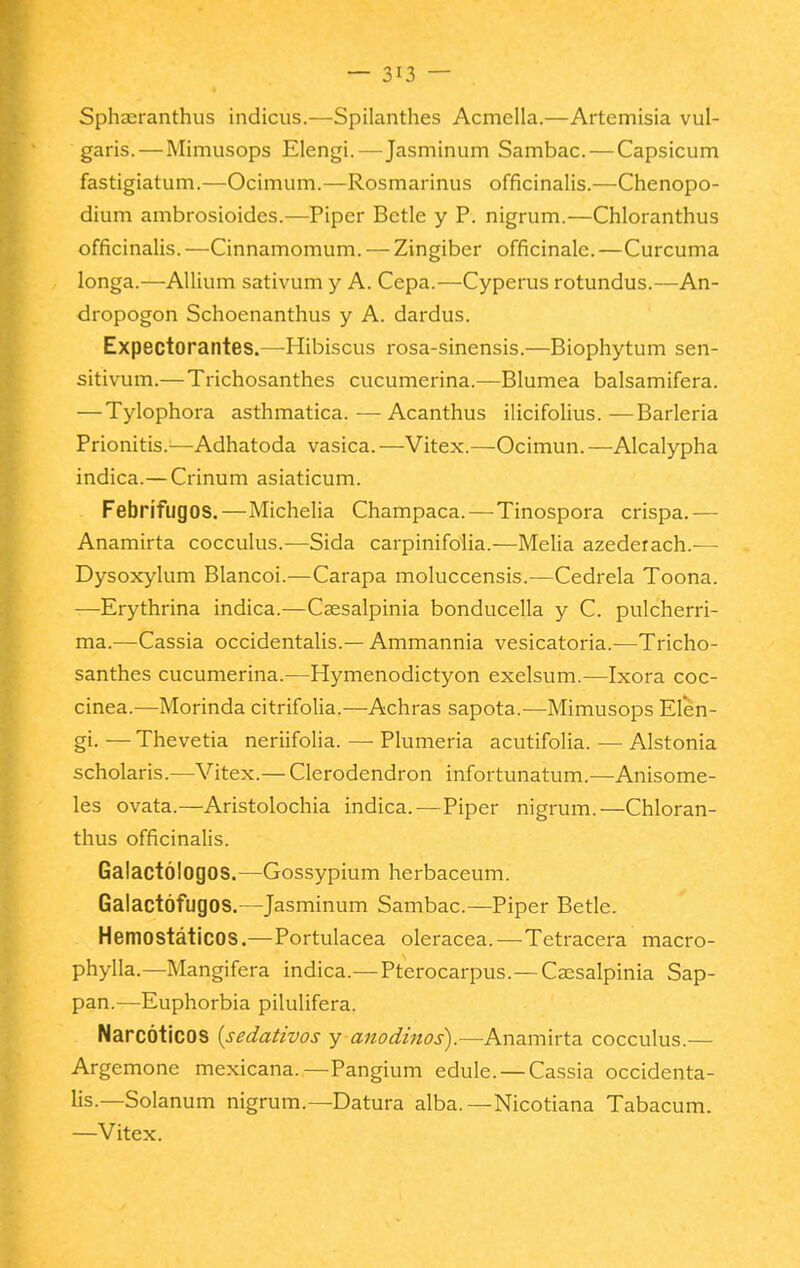 Sphaeranthus indicus.—Spilanthes Acmella.—Artemisia vul- garis. — Mimusops Elengi.—Jasminum Sambac. — Capsicum fastigiatum.—Ocimum.—Rosmarinus officinalis.—Chenopo- dium ambrosioides.—Piper Bctle y P. nigrum.—Chloranthus officinalis. —Cinnamomum. — Zingiber ofñcinale. —Cúrcuma longa.—AUium sativum y A. Cepa.—Cyperus rotundus.—An- dropogon Schoenanthus y A. dardus. Expectorantes.—Hibiscus rosa-sinensis.—Biophytum sen- sitivum.—Trichosanthes cucumerina.—Blumea balsamifera. — Tylophora asthmatica.—Acanthus ilicifolius.—Barleria Prionitis.^—Adhatoda vasica. —Vitex.—Ocimun. —Alcalypha indica.—Crinum asiaticum. Febrífugos.—Michelia Champaca. — Tinospora crispa.— Anamirta cocculus.—Sida carpinifolia.—Melia azederach.— Dysoxylum Blancoi.—Carapa moluccensis.—Cedrela Toona. —Erythrina indica.—Caesalpinia bonducella y C. pulcherri- ma.—Cassia occidentalis.— Ammannia vesicatoria.—Tricho- santhes cucumerina.—Hymenodictyon exelsum.—Ixora coc- cinea.—Morinda citrifolia.—Achras sapota.—Mimusops Elen- gi. — Thevetia neriifolia. — Plumería acutifolia. — Alstonia scholaris.—Vitex.— Clerodendron infortunatum.—Anisome- les ovata.—Aristolochia indica.—Piper nigrum.—Chloran- thus officinalis. Galactólogos.—Gossypium herbaceum. Galactófugos.—Jasminum Sambac.—Piper Betle. Hemostáticos.—Portulacea olerácea.—Tetracera macro- phylla.—Mangifera indica.—Pterocarpus.—Caesalpinia Sap- pan.—Euphorbia pilulifera. Narcóticos {sedativos y anodinos).—Anamirta cocculus.— Argemone mexicana.—Pangium edule. — Cassia occidenta- lis.—Solanum nigrum.—Datura alba.—Nicotiana Tabacum. —Vitex.