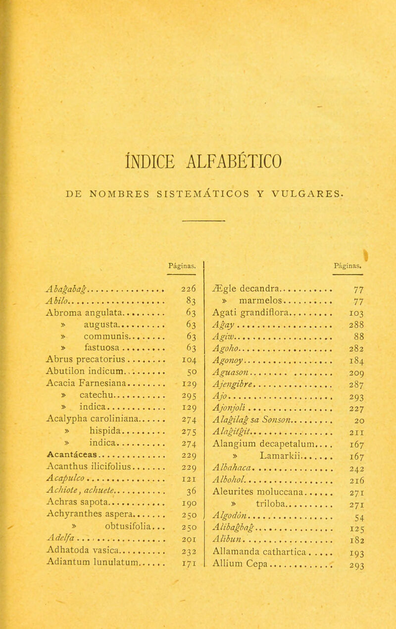 ÍNDICE ALFABÉTICO DE NOMBRES SISTEMÁTICOS Y VULGARES. Páginas. Ahagabag 226 Abilo 83 Abroma angulata 63 » augusta 63 » communis 63 » fastuosa 63 Abrus precatorius 104 Abutilón indicum. 50 Acacia Farnesiana 129 » catechu 295 » indica 129 Acalypha caroliniana 274 » hispida 275 » indica 274 Acantáceas 229 Acanthus ilicifolius 229 Acapulco 121 Achiote, achueie 36 Achras sapota 190 Achyranthes áspera 250 » obtusifolia... 250 Adelfa 201 Adhatoda vasica 232 Adiantum lunulatum 171 I Páginas. ^gle decandra 77 •¡> marmelos 77 Agati grandiflora 103 Agay 288 Agiw 88 Agoho 282 Agonoy 184 Aguasan 209 Ajengibre. 287 Ajo 293 Ajonjolí 227 Alagilagsa Sonson 20 Alagitgit 211 Alangium decapetalum.... 167 » Lamarkii 167 Albahaca, 242 Albohol. 216 Aleurites moluccana 271 » triloba 271 Algodón 54 Alibaghag 125 Alíbun 182 Allamanda cathartica 193 Allium Cepa 293