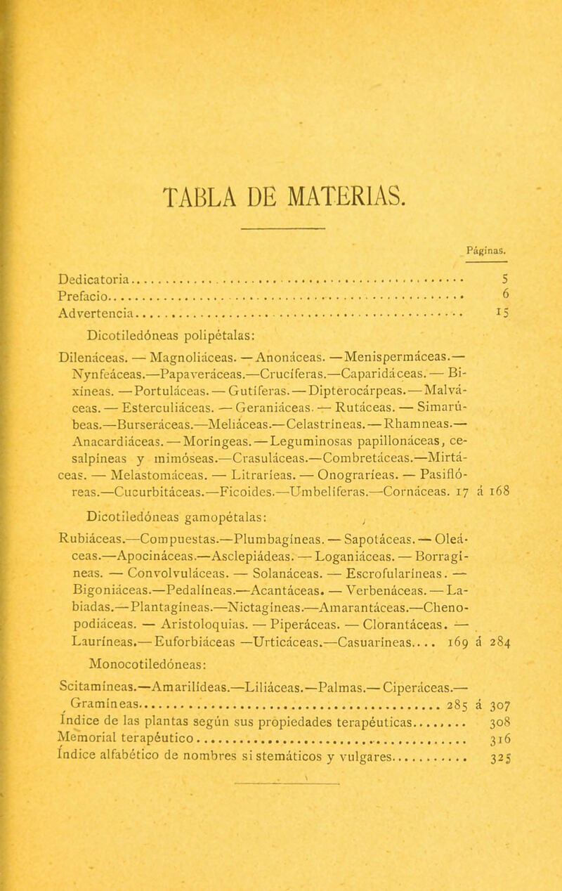 TABLA DE MATERIAS. Páginas. Dedicatoria. Prefacio Advertencia 5 6 15 Dicotiledóneas polipétalas: Dilenáceas. — Magnoliáceas. — Anonáceas. —Menispermáceas.— Nynfeáceas.—Papaveráceas.—Cruciferas.—Caparidáceas. — Bi- xíneas. —Portuláceas. — Gutiferas. — Dipterocárpeas. — Malvá- ceas. — Esterculiáceas. — Geraniáceas. — Rutáceas. — Simarú- beas.—Burseráceas.—Meliáceas.—Celastríneas. — Rhamneas.— Anacardiáceas. — Moríngeas. — Leguminosas papillonáceas, ce- salpíneas y mimoseas.—Crasuláceas.—Combretáceas.—Mirtá- ceas. — Melastomáceas. — Litrarieas. — Onograríeas. — Pasifló- reas.—Cucurbitáceas.—Ficoides.—Umbelíferas.—Cornáceas. 17 á 168 Dicotiledóneas gamopétalas: Rubiáceas.—Compuestas.—Plumbagíneas. — Sapoláceas. — Oleá- ceas.—Apocináceas.—Asclepiádeas. — Loganiáceas. — Borragi- neas. — Convolvuláceas. — Solanáceas. — Escrofularíneas. — Bigoniáceas.—Pedalíneas.—Acantáceas. — Verbenáceas. — La- biadas.—Plantagíneas.—Nictagineas.—Amaran táceas.—Cheno- podiáceas. — Aristoloquias. — Piperáceas. — Clorantáceas. — Lauríneas,— Euforbiáceas—Urticáceas.—Casuarineas.... 169 á 284 Monocotiledóneas: Scitamíneas.—Amarilídeas.—Liliáceas.—Palmas.— Ciperáceas.— _ Gramíneas 285 á 307 Indice de las plantas según sus propiedades terapéuticas 308 Memorial terapéutico 316 Indice alfabético de nombres si stemáticos y vulgares 325