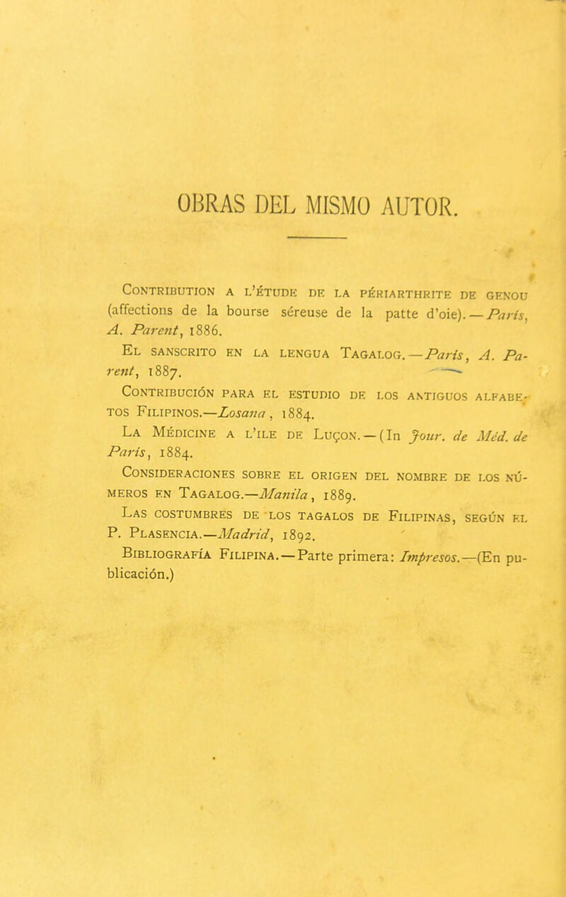 OBRAS DEL MISMO AUTOR. CONTRIBUTION A L'ÉTUDE DE LA PÉRIARTHRITE DE GKNOU (affections de la bourse séreuse de la patte d'oie). —París, A. Parent, i886. El SANSCRITO EN LA LENGUA TAGAhOd.—Paris, A. Pa- rent^ 1887, - —~ Contribución para el estudio de los antiguos alfabe- tos Filipinos.—Zoja/w, 1884. La Medicine a l'ile de Lu?on. — (In Jour. de Mcd. de París, 1884. Consideraciones sobre el origen del nombre de los nú- meros EN Tagalog.—ü/flw'/a, 1889. Las costumbres de los tagalos de Filipinas, según kl P. Plasencia.—J/íTífr/«', 1892. Bibliografía Filipina.—Parte primera: Impresos—(En pu- blicación.)