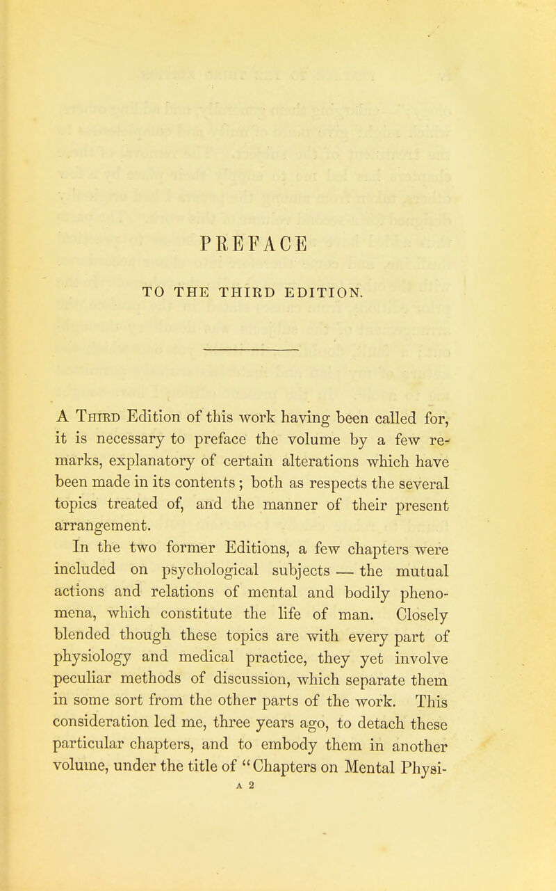 TO THE THIRD EDITION. A Thikd Edition of this work having been called for, it is necessary to preface the volume by a few re- marks, explanatory of certain alterations which have been made in its contents; both as respects the several topics treated of, and the manner of their present arrangement. In the two former Editions, a few chapters were included on psychological subjects — the mutual actions and relations of mental and bodily pheno- mena, which constitute the life of man. Closely blended though these topics are with every part of physiology and medical practice, they yet involve peculiar methods of discussion, which separate them in some sort from the other parts of the work. This consideration led me, three years ago, to detach these particular chapters, and to embody them in another volume, under the title of Chapters on Mental Physi- A 2