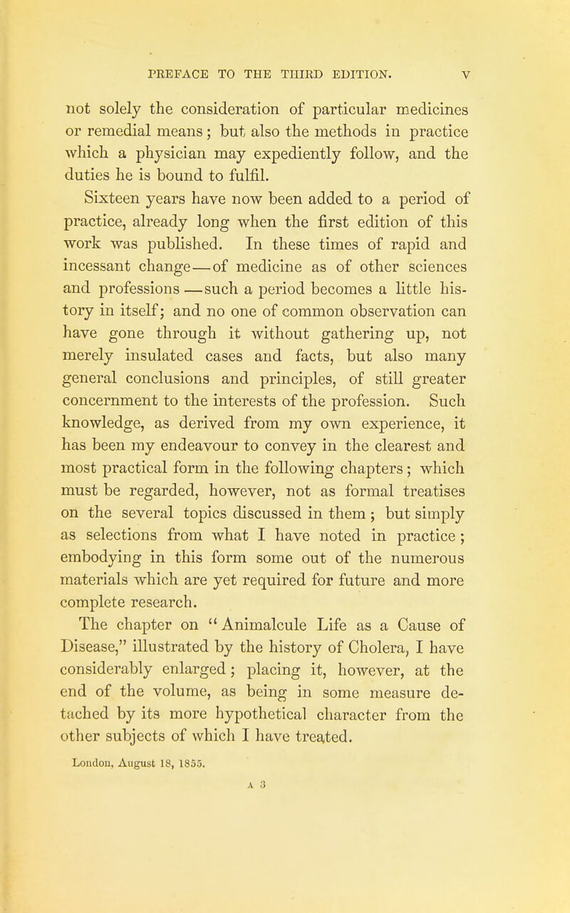 not solely the consideration of particular medicines or remedial means; but also the methods in practice which a physician may expediently follow, and the duties he is bound to fulfil. Sixteen years have now been added to a period of practice, already long when the first edition of this work was published. In these times of rapid and incessant change—of medicine as of other sciences and professions —such a period becomes a little his- tory in itself; and no one of common observation can have gone through it without gathering up, not merely insulated cases and facts, but also many general conclusions and principles, of still greater concernment to the interests of the profession. Such knowledge, as derived from my own experience, it has been my endeavour to convey in the clearest and most practical form in the following chapters; which must be regarded, however, not as formal treatises on the several topics discussed in them ; but simply as selections from what I have noted in practice ; embodying in this form some out of the numerous materials which are yet required for future and more complete research. The chapter on  Animalcule Life as a Cause of Disease, illustrated by the history of Cholera, I have considerably enlarged; placing it, however, at the end of the volume, as being in some measure de- tached by its more hypothetical character from the other subjects of which I have treated. London, August 18, 1855.