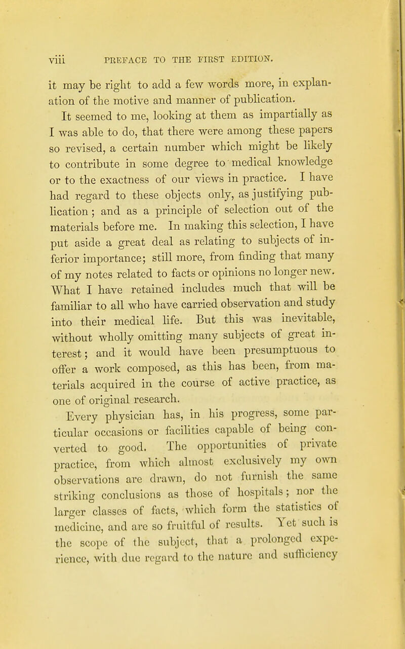 it may be right to add a few words more, in explan- ation of the motive and manner of publication. It seemed to me, looking at them as impartially as I was able to do, that there were among these papers so revised, a certain number which might be likely to contribute in some degree to medical knowledge or to the exactness of our views in practice. I have had regard to these objects only, as justifying pub- lication ; and as a principle of selection out of the materials before me. In making this selection, I have put aside a great deal as relating to subjects of in- ferior importance; still more, from finding that many of my notes related to facts or opinions no longer new. What I have retained includes much that will be familiar to all who have carried observation and study into their medical life. But this was inevitable, without wholly omitting many subjects of great in- terest ; and it would have been presumptuous to offer a work composed, as this has been, from ma- terials acquired in the course of active practice, as one of original research. Every physician has, in his progress, some par- ticular occasions or facilities capable of being con- verted to good. The opportunities of private practice, from which almost exclusively my own observations are drawn, do not furnish the same striking conclusions as those of hospitals; nor the larger classes of facts, which form the statistics of medicine, and are so fruitful of results. Yet such is the scope of the subject, that a prolonged expe- rience, with due regard to the nature and sufficiency