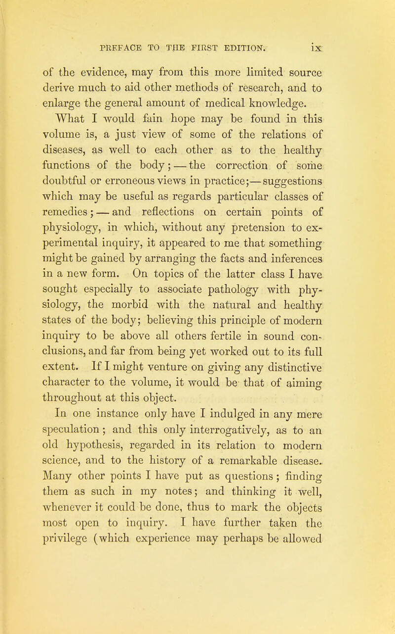 of the evidence, may from this more limited source derive much to aid other methods of research, and to enlarge the general amount of medical knowledge. What I would fain hope may be found in this volume is, a just view of some of the relations of diseases, as well to each other as to the healthy functions of the body; — the correction of some doubtful or erroneous views in practice;—suggestions which may be useful as regards particular classes of remedies; — and reflections on certain points of physiology, in which, without any pretension to ex- perimental inquiry, it appeared to me that something might be gained by arranging the facts and inferences in a new form. On topics of the latter class I have sought especially to associate pathology with phy- siology, the morbid with the natural and healthy states of the body; believing this principle of modern inquiry to be above all others fertile in sound con- clusions, and far from being yet worked out to its full extent. If I might venture on giving any distinctive character to the volume, it would be that of aiming throughout at this object. In one instance only have I indulged in any mere speculation ; and this only interrogatively, as to an old hypothesis, regarded in its relation to modern science, and to the history of a remarkable disease. Many other points I have put as questions ; finding them as such in my notes; and thinking it well, whenever it could be done, thus to mark the objects most open to inquiry. I have further taken the privilege (which experience may perhaps be allowed