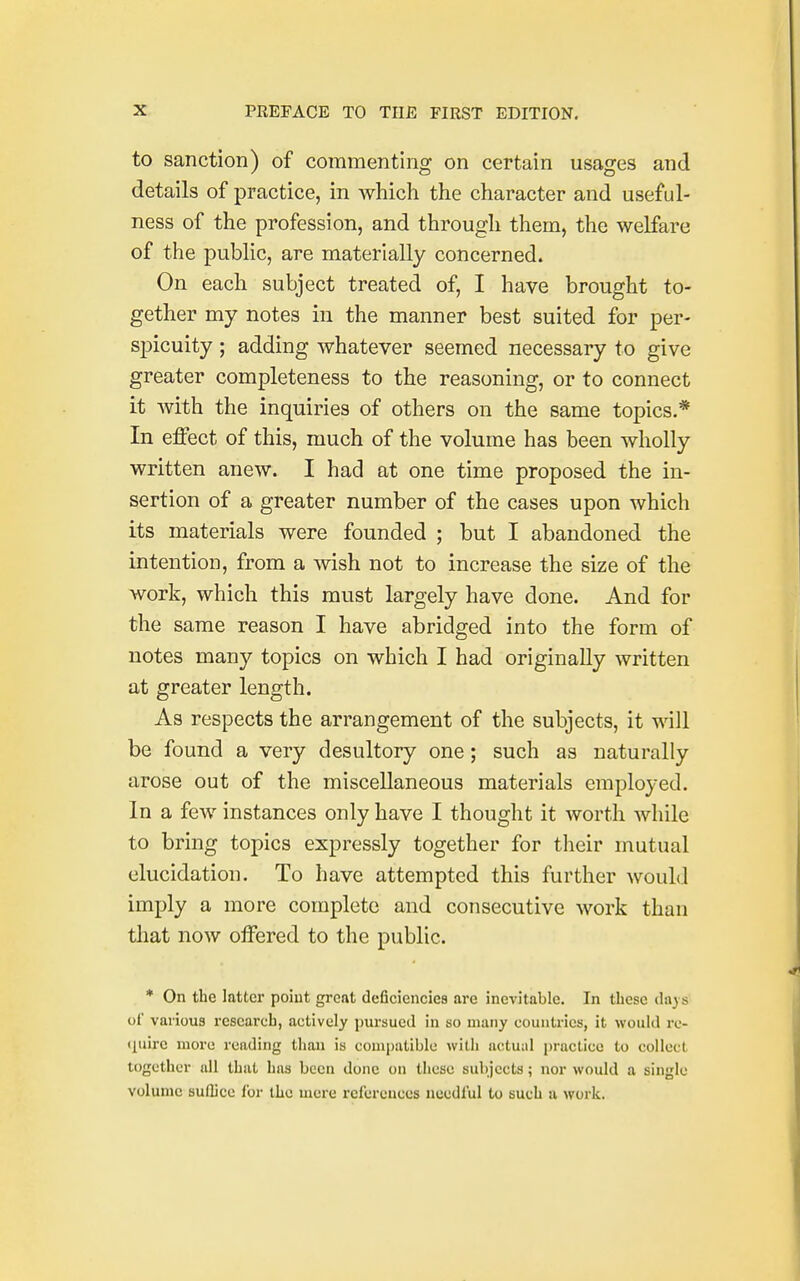 to sanction) of commenting on certain usages and details of practice, in which the character and useful- ness of the profession, and through them, the welfare of the public, are materially concerned. On each subject treated of, I have brought to- gether my notes in the manner best suited for per- spicuity ; adding whatever seemed necessary to give greater completeness to the reasoning, or to connect it with the inquiries of others on the same topics.* In effect of this, much of the volume has been wholly written anew. I had at one time proposed the in- sertion of a greater number of the cases upon which its materials were founded ; but I abandoned the intention, from a wish not to increase the size of the work, which this must largely have done. And for the same reason I have abridged into the form of notes many topics on which I had originally written at greater length. As respects the arrangement of the subjects, it will be found a very desultory one; such as naturally arose out of the miscellaneous materials employed. In a few instances only have I thought it worth while to bring topics expressly together for their mutual elucidation. To have attempted this further would imply a more complete and consecutive work than that now offered to the public. * On the latter point great deficiencies are inevitable. In these days of various research, actively pursued in so many countries, it would re- quire more reading than is compatible with actual practice to collect together all that has been done on these subjects; nor would a single volume suffice for the mere references needful to such a work.