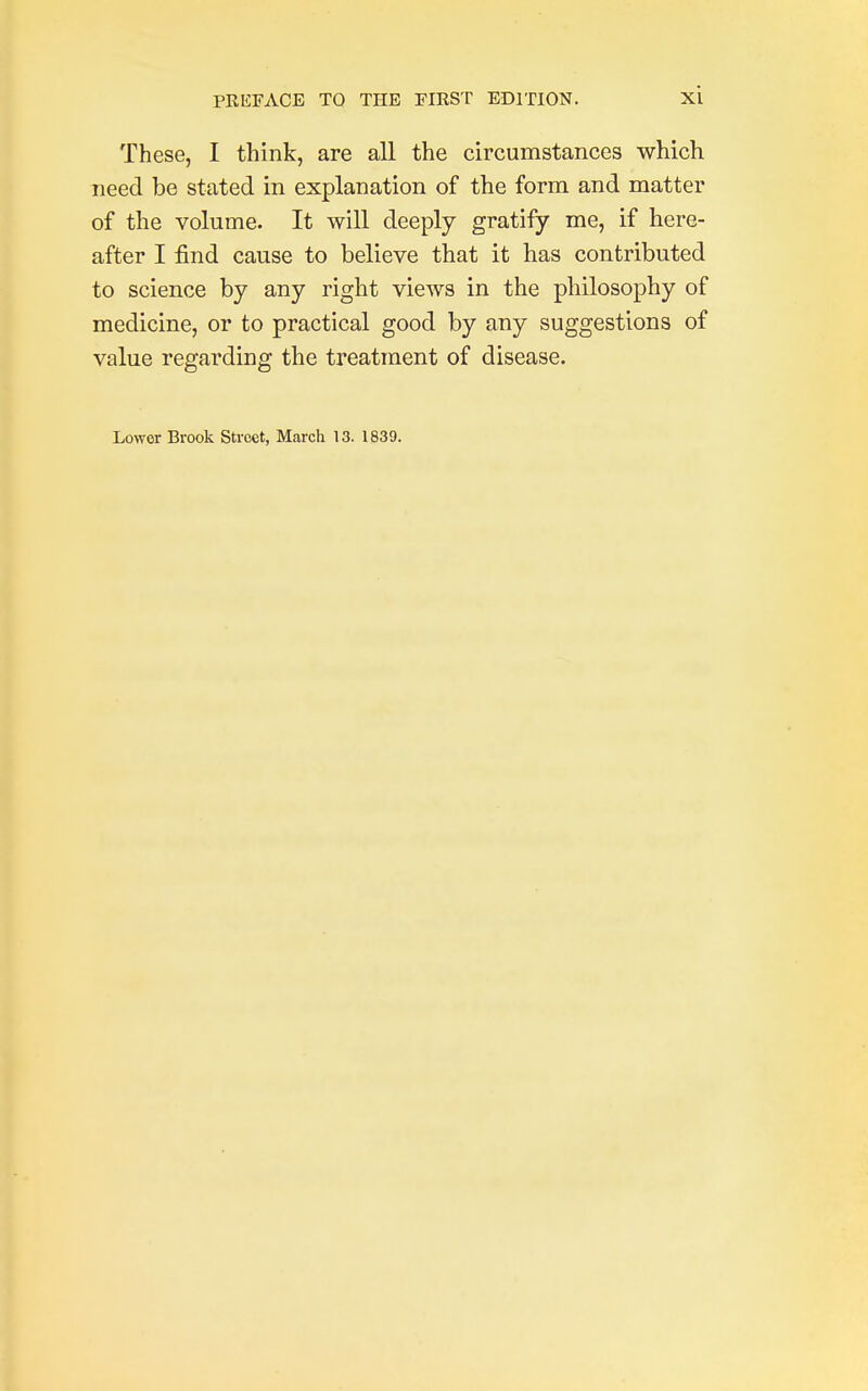 These, I think, are all the circumstances which need be stated in explanation of the form and matter of the volume. It will deeply gratify me, if here- after I find cause to believe that it has contributed to science by any right views in the philosophy of medicine, or to practical good by any suggestions of value regarding the treatment of disease. Lower Brook Street, March 13. 1839.