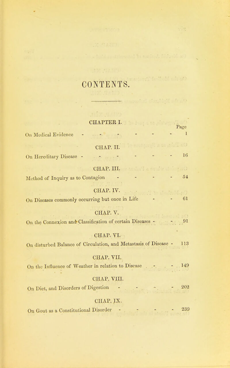 CONTENTS. CHAPTER I. Page On Medical Evidence - -  -  1 CHAP. II. On Hereditary Disease - - - -  -16 CHAP. HI. Method of Inquiry as to Contagion - - - - 54 CHAP. IV. On Diseases commonly occurring but once in Life - - 61 CHAP. V. On the Connexion and* Classification of certain Diseases - - 91 CHAP. VI. On disturbed Balance of Circulation, and Metastasis of Disease - 113 CHAP. VII. On the Influence of Weather in relation to Disease . - - 149 CHAP. VIII. On Diet, and Disorders of Digestion - - •• . - 202 CHAP. IX. On Gout as a Constitutional Disorder - . - - - 239