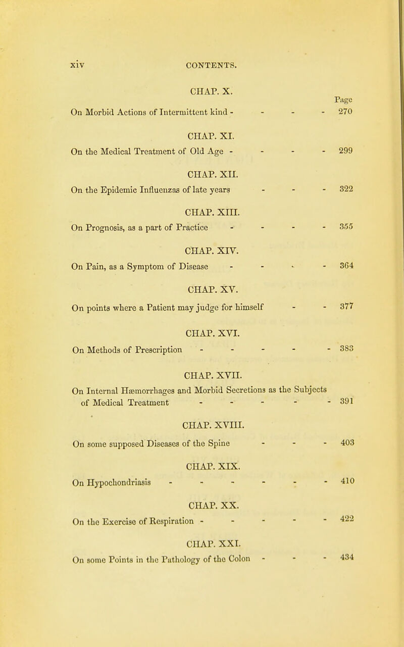 CHAP. X. Page On Morbid Actions of Intermittent kind - 270 CHAP. XI. On the Medical Treatment of Old Age - - - - 299 CHAP. XII. On the Epidemic Influenzas of late years ... 322 CHAP. xm. On Prognosis, as a part of Practice .... 355 CHAP. xrv. On Pain, as a Symptom of Disease - 364 CHAP. XV. On points where a Patient may judge for himself - - 377 CHAP. XVI. On Methods of Prescription ... - - 383 CHAP. XVII. On Internal Hemorrhages and Morbid Secretions as the Subjects of Medical Treatment - - - - - 391 CHAP. XVIII. On some supposed Diseases of the Spine ... 403 CHAP. XIX. On Hypochondriasis ------ 410 CHAP. XX. On the Exercise of Respiration ----- 422 CHAP. XXI. On some Points in the Pathology of the Colon - - - 434