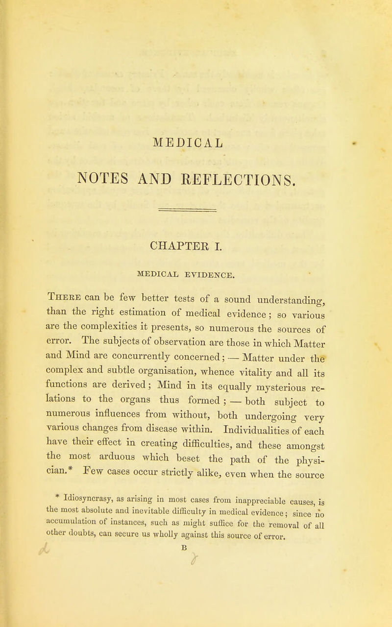 MEDICAL NOTES AND REFLECTIONS. CHAPTER I. MEDICAL EVIDENCE. There can be few better tests of a sound understanding than the right estimation of medical evidence; so various are the complexities it presents, so numerous the sources of error. The subjects of observation are those in which Matter and Mind are concurrently concerned; — Matter under the complex and subtle organisation, whence vitality and all its functions are derived; Mind in its equally mysterious re- lations to the organs thus formed; — both subject to numerous influences from without, both undergoing very various changes from disease within. Individualities of each have their effect in creating difficulties, and these amongst the most arduous which beset the path of the physi- cian.* Few cases occur strictly alike, even when the source * Idiosyncrasy, as arising in most cases from inappreciable causes, is the most absolute and inevitable difficulty in medical evidence; since no accumulation of instances, such as might suffice for the removal of all other doubts, can secure us wholly against this source of error. B