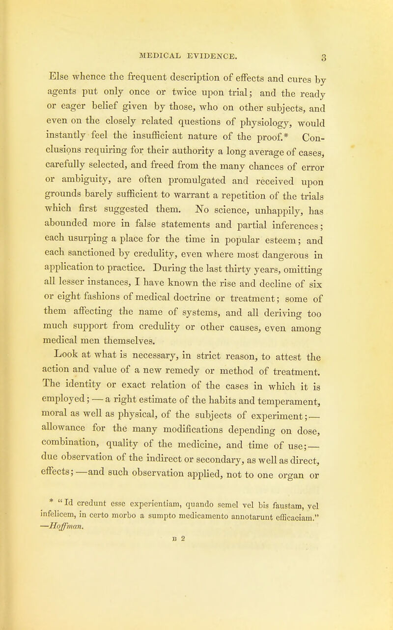 Else whence the frequent description of effects and cures by agents put only once or twice upon trial; and the ready or eager belief given by those, who on other subjects, and even on the closely related questions of physiology, would instantly feel the insufficient nature of the proof.* Con- clusions requiring for their authority a long average of cases, carefully selected, and freed from the many chances of error or ambiguity, are often promulgated and received upon grounds barely sufficient to warrant a repetition of the trials which first suggested them. No science, unhappily, has abounded more in false statements and partial inferences; each usurping a place for the time in popular esteem; and each sanctioned by credulity, even where most dangerous in application to practice. During the last thirty years, omitting all lesser instances, I have known the rise and decline of six or eight fashions of medical doctrine or treatment; some of them affecting the name of systems, and all deriving too much support from credulity or other causes, even among medical men themselves. Look at what is necessary, in strict reason, to attest the action and value of a new remedy or method of treatment. The identity or exact relation of the cases in which it is employed; — a right estimate of the habits and temperament, moral as well as physical, of the subjects of experiment;. allowance for the many modifications depending on dose, combination, quality of the medicine, and time of use; — due observation of the indirect or secondary, as well as direct, effects;—and such observation applied, not to one organ or *  Id credunt esse experientiam, quando semel vel bis faustam, vel infelicem, in certo morbo a sumpto medicamento annotarunt efficaciam. —Hoffman.