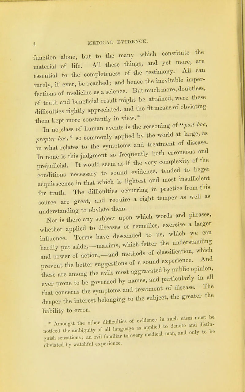 function alone, but to the many which constitute the material of life. All these things, and yet more, are essential to the completeness of the testimony. All can rarely, if ever, be reached; and hence the inevitable ^per- fections of medicine as a science. But muchmore, doubtless, of truth and beneficial result might be attained, were these difficulties rightly appreciated, and the fitmeans of cheating them kept more constantly in view. * In no class of human events is the reasoning of post hoc, propter hoc, so commonly applied by the world at large, as in what relates to the symptoms and treatment of dtsease In none is this judgment so frequently both erroneous and prejudicial. It would seem as if the very complexity of the conditions necessary to sound evidence, tended to beget acquiescence in that which is lightest and most msuffic.ent for truth. The difficulties occurring in practice from tins source are great, and require a right temper as well as understanding to obviate them. _ Nor is there any subject upon which words and phrases, whether applied to diseases or remedies, exercxse a larger influence. Terms have descended to us, winch we can hardly put aside,-maxims, which fetter the understandxng and power of action,-and methods of classfficatum, wh^h prevent the better suggestions of a sound experience. And these are among the evils most aggravated by pubhc opnnon ever prone to be governed by names, and particularly m * that concerns the symptoms and treatment of ^sease The deeper the interest belonging to the subject, the greater the liability to error. • „ ,„c other Mrfft, of cvi„c„<^o guish sensations ; an evil famiUW to cvuy  obviated by watchful experience.