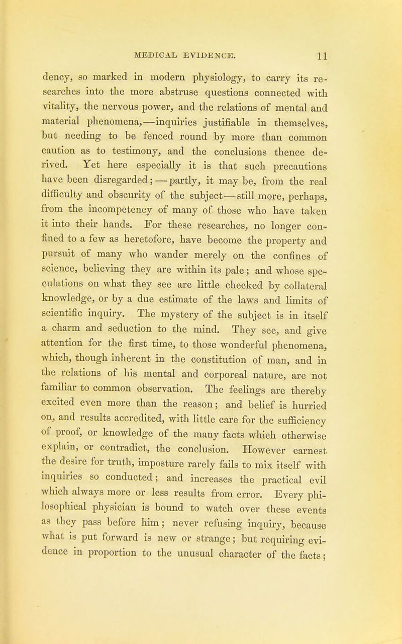 dency, so marked in modern physiology, to carry its re- searches into the more abstruse questions connected with vitality, the nervous power, and the relations of mental and material phenomena,—inquiries justifiable in themselves, but needing to be fenced round by more than common caution as to testimony, and the conclusions thence de- rived. Yet here especially it is that such precautions have been disregarded; — partly, it may be, from the real difficulty and obscurity of the subject—still more, perhaps, from the incompetency of many of those who have taken it into their hands. For these researches, no longer con- fined to a few as heretofore, have become the property and pursuit of many who wander merely on the confines of science, believing they are within its pale; and whose spe- culations on what they see are little checked by collateral knowledge, or by a due estimate of the laws and limits of scientific inquiry. The mystery of the subject is in itself a charm and seduction to the mind. They see, and give attention for the first time, to those wonderful phenomena, which, though inherent in the constitution of man, and in the relations of his mental and corporeal nature, are not familiar to common observation. The feelings are thereby excited even more than the reason; and belief is hurried on, and results accredited, with little care for the sufficiency of proof, or knowledge of the many facts which otherwise explain, or contradict, the conclusion. However earnest the desire for truth, imposture rarely fails to mix itself with inquiries so conducted; and increases the practical evil which always more or less results from error. Every phi- losophical physician is bound to watch over these events as they pass before him; never refusing inquiry, because what is put forward is new or strange; but requiring evi- dence in proportion to the unusual character of the facts;