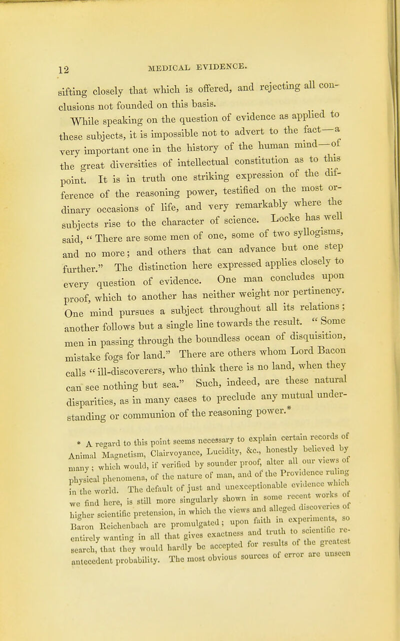 sifting closely that which is offered, and rejecting all con- clusions not founded on this basis. While speaking on the question of evidence as applied to these subjects, it is impossible not to advert to the feet—a very important one in the history of the human mmd-oi the great diversities of intellectual constitution as to this point. It is in truth one striking expression of the dif- ference of the reasoning power, testified on the most or- dinary occasions of life, and very remarkably where the subjects rise to the character of science. Locke ha* well said, « There are some men of one, some of two syllogisms, and'no more; and others that can advance but one step further  The distinction here expressed applies closely to every question of evidence. One man concludes upon proof, which to another has neither weight nor pertinency. One mind pursues a subject throughout all its relations; another follows but a single line towards the result. « Some men in passing through the boundless ocean of disquisition, mistake fogs for land. There are others whom Lord Bacon calls «ill-discoverers, who think there is no land, when they can see nothing but sea. Such, indeed, are these natural disparities, as in many cases to preclude any mutual under- standing or communion of the reasoning power.* * A. regard to this point seems necessary to explain certain records of Animal Magnetism, Clairvoyance, Lucidity, &C, honestly believed by many ; which would, if verified by sounder proof, alter all our views of physical phenomena, of the nature of man, and of the Providence ruling fn the world. The default of just and unexceptionable evidence which we find here, is still more singularly shown in some recent works of ^ scientific pretension, in which the views and alleged discoveries of BaVon Beichenbach are promulgated; upon faith in cxpenmcn£ so entirely wanting in all that gives exactness and truth - -en He - search, that they would hardly be accepted for results of the greater antecedent probability. The most obvious sources of error are unseen