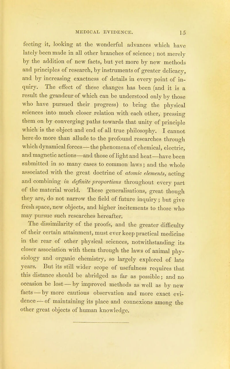 fecting it, looking at the wonderful advances which have lately been made in all other branches of science; not merely by the addition of new facts, but yet more by new methods and principles of research, by instruments of greater delicacy, and by increasing exactness of details in every point of in- quiry. The effect of these changes has been (and it is a result the grandeur of which can be understood only by those who have pursued their progress) to bring the physical sciences into much closer relation with each other, pressing them on by converging paths towards that unity of principle which is the object and end of all true philosophy. I cannot here do more than allude to the profound researches through which dynamical forces—the phenomena of chemical, electric, and magnetic actions—and those of light and heat—have been submitted in so many cases to common laws; and the whole associated with the great doctrine of atomic elements, actino- and combining in definite ■proportions throughout every part of the material world. These generalisations, great though they are, do not narrow the field of future inquiry; but give fresh space, new objects, and higher incitements to those who may pursue such researches hereafter. The dissimilarity of the proofs, and the greater difficulty of their certain attainment, must ever keep practical medicine in the rear of other physical sciences, notwithstanding its closer association with them through the laws of animal phy- siology and organic chemistry, so largely explored of late years. But its still wider scope of usefulness requires that this distance should be abridged as far as possible; and no occasion be lost — by improved methods as well as by new facts — by more cautious observation and more exact evi- dence — of maintaining its place and connexions among the other great objects of human knowledge.