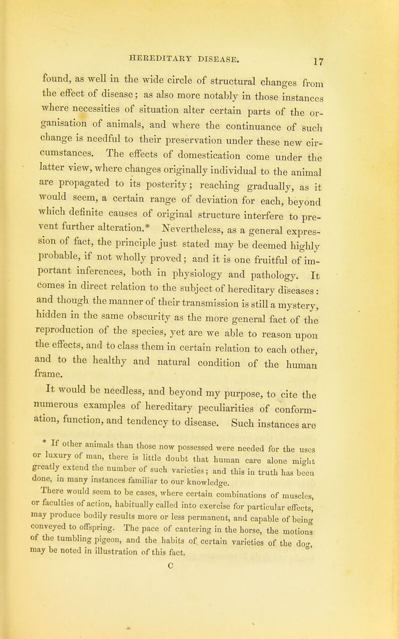 found, as well in the wide circle of structural changes from the effect of disease; as also more notably in those instances where necessities of situation alter certain parts of the or- ganisation of animals, and where the continuance of such change is needful to their preservation under these new cir- cumstances. The effects of domestication come under the latter view, where changes originally individual to the animal are propagated to its posterity; reaching gradually, as it would seem, a certain range of deviation for each, beyond which definite causes of original structure interfere to pre- vent further alteration.* Nevertheless, as a general expres- sion of fact, the principle just stated may be deemed highly probable, if not wholly proved; and it is one fruitful of im- portant inferences, both in physiology and pathology. It comes in direct relation to the subject of hereditary diseases : and though the manner of their transmission is stiU a mystery, hidden in the same obscurity as the more general fact of the reproduction of the species, yet are we able to reason upon the effects, and to class them in certain relation to each other, and to the healthy and natural condition of the human frame. It would be needless, and beyond my purpose, to cite the numerous examples of hereditary peculiarities of conform- ation, function, and tendency to disease. Such instances are * If other animals than those now possessed were needed for the uses or luxury of man, there is little doubt that human care alone might greatly extend the number of such varieties; and this in truth has been done, in many instances familiar to our knowledge. There would seem to be cases, where certain combinations of muscles, or faculties of action, habitually called into exercise for particular effects,' may produce bodily results more or less permanent, and capable of bein^ conveyed to offspring. The pace of cantering in the horse, the motions of the tumbling pigeon, and the habits of. certain varieties of the do, may be noted in illustration of this fact. C