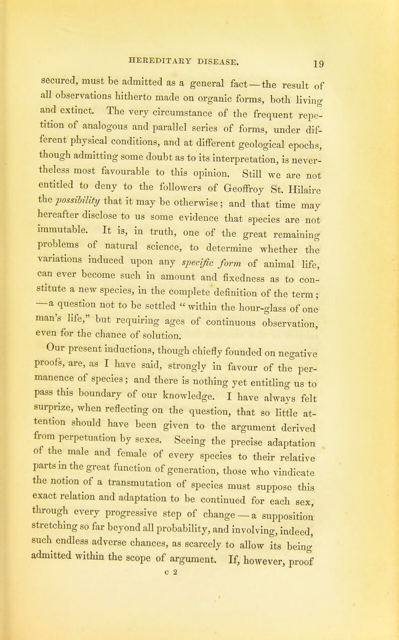 secured, must be admitted as a general fact—the result of all observations hitherto made on organic forms, both living and extinct. The very circumstance of the frequent repe- tition of analogous and parallel series of forms, under dif- ferent physical conditions, and at different geological epochs, though admitting some doubt as to its interpretation, is never- theless most favourable to this opinion. Still we are not entitled to deny to the followers of Geoffroy St. Hilaire the possibility that it may be otherwise; and that time may hereafter disclose to us some evidence that species are not immutable. It is, in truth, one of the great remaining problems of natural science, to determine whether the variations induced upon any specific form of animal life, can ever become such in amount and fixedness as to con- stitute a new species, in the complete definition of the term; —a question not to be settled within the hour-glass of one man's life, but requiring ages of continuous observation, even for the chance of solution. Our present inductions, though chiefly founded on negative proofs, are, as I have said, strongly in favour of the per- manence of species; and there is nothing yet entitling us to pass this boundary of our knowledge. I have always felt surprize, when reflecting on the question, that so little at- tention should have been given to the argument derived from perpetuation by sexes. Seeing the precise adaptation of the male and female of every species to their relative parts m the great function of generation, those who vindicate the notion of a transmutation of species must suppose this exact relation and adaptation to be continued for each sex, through every progressive step of change —a supposition stretching so far beyond all probability, and involving, indeed, such endless adverse chances, as scarcely to allow its being admitted within the scope of argument. If, however, proof