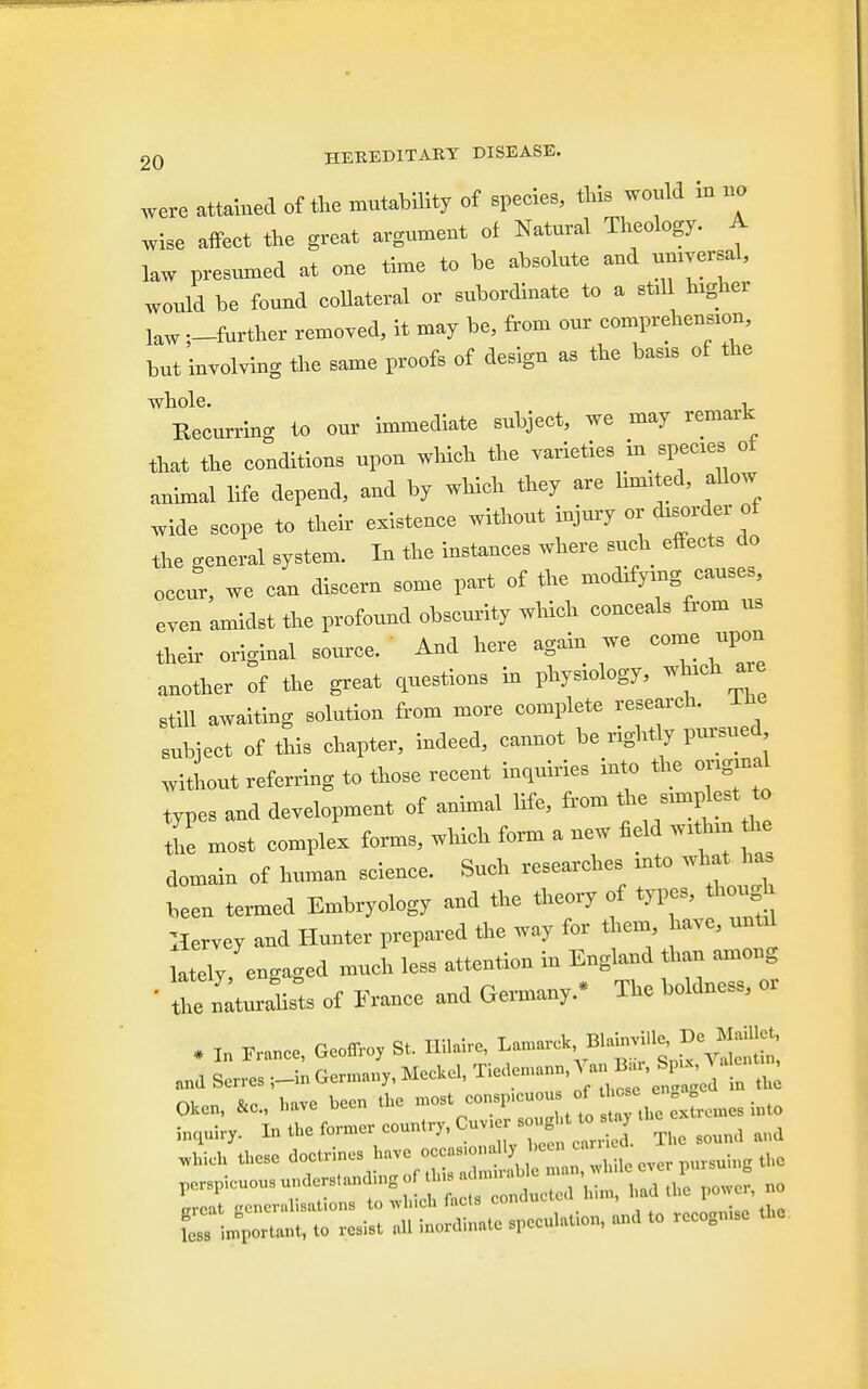 were attained of the mutability of species, this would in no wise affect the great argument of Natural Theology. A law presumed at one time to be absolute and umversal, would be found collateral or subordinate to a stul higher law ;-further removed, it may be, from our comprehension, but involving the same proofs of design as the basts of the whole. , Recurring to our immediate subject, we may remark that the couditicus upcu which the varieties in species ot animal life depend, and by which they are limited, allow wide scope to their existence without injury or disorder of the general system. In the instances where such effects do occur, we can discern some part of the modifying causes even amidst the profound obscurity which conceals from us their original source. And here again we come upon another of the great questions in physiology, which axe still awaiting solution from more complete research. Ifie subiect of this chapter, indeed, cannot be rightly pursued without referring to those recent inquiries into the original types and development of animal life, from the simplest to tne most complex forms, which form a new field withm the domain of human science. Such researches into what has been termed Embryology and the theory of types, though Hervey and Hunter prepared toe way for them have, untti lately, engaged much less attention in England ban among • the nlturriists of France and Germany- The boldness, or . I„ France, Geoffrey S, Hilaire, ^yjS „„d Serr.sGermany, Meckel, ^«™^t to Okcn, &c, have been .he mo«»»^™t£ £TJ2L. int. rnquhy. Into former country, Cuv „„„ „l„eh tee doetriucs have occ«8.ou 11, «ac»n a crcat gener.disntions to winch facts conclude i i Ls important, to resist all inordinate speculate, and to rccogn.se