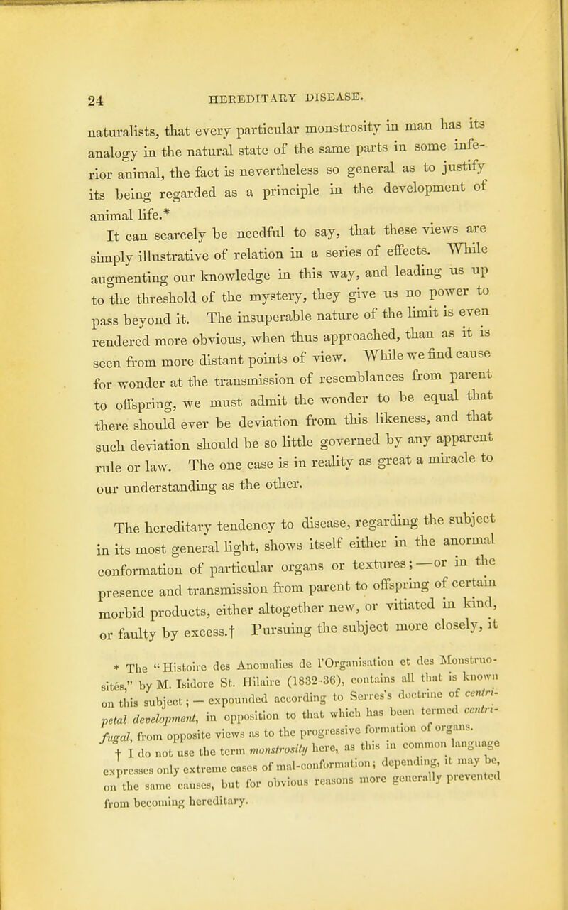 naturalists, that every particular monstrosity in man has its analogy in the natural state of the same parts in some infe- rior animal, the fact is nevertheless so general as to justify its being regarded as a principle in the development of animal life.* It can scarcely be needful to say, that these views are simply illustrative of relation in a series of effects. While augmenting our knowledge in this way, and leading us up to the threshold of the mystery, they give us no power to pass beyond it. The insuperable nature of the limit is even rendered more obvious, when thus approached, than as it is seen from more distant points of view. While we find cause for wonder at the transmission of resemblances from parent to offspring, we must admit the wonder to be equal that there should ever be deviation from this likeness, and that such deviation should be so little governed by any apparent rule or law. The one case is in reality as great a miracle to our understanding as the other. The hereditary tendency to disease, regarding the subject in its most general light, shows itself either in the anormal conformation of particular organs or textures;—or in the presence and transmission from parent to offspring of certain morbid products, either altogether new, or vitiated in kind, or faulty by excess.f Pursuing the subject more closely, it * The Histoirc <lcs Anomalies dc l'Organisation et des Monstruo- sitcs by M.Isidore St. Hilaire (1832-36), contains all that is known on this subject;-expounded according to Serres's doctrine of M*» petal development, in opposition to that which has been termed centn- fugal, from opposite views as to the progressive formation of organs. + I do not use the term monstrosity here, as this m common language egresses only extreme cases of mat-conformation; depending, it maybe, „n the same causes, but for obvious reasons more generally prevented from becoming hereditary.