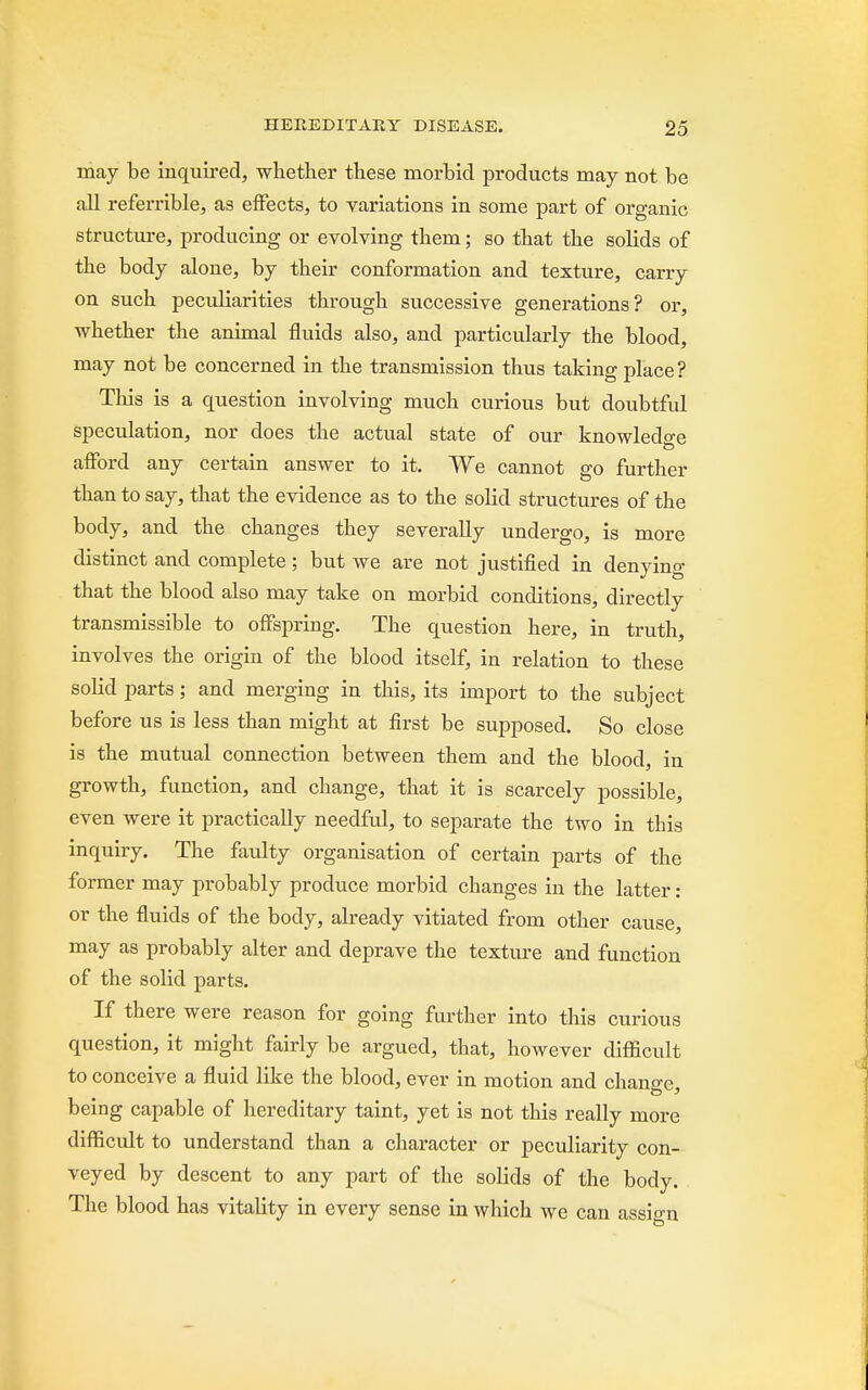 may be inquired, whether these morbid products may not be all referrible, as effects, to variations in some part of organic structure, producing or evolving them; so that the solids of the body alone, by their conformation and texture, carry on such peculiarities through successive generations? or, whether the animal fluids also, and particularly the blood, may not be concerned in the transmission thus taking place? This is a question involving much curious but doubtful speculation, nor does the actual state of our knowledge afford any certain answer to it. We cannot go further than to say, that the evidence as to the solid structures of the body, and the changes they severally undergo, is more distinct and complete ; but we are not justified in denying that the blood also may take on morbid conditions, directly transmissible to offspring. The question here, in truth, involves the origin of the blood itself, in relation to these solid parts; and merging in this, its import to the subject before us is less than might at first be supposed. So close is the mutual connection between them and the blood, in growth, function, and change, that it is scarcely possible, even were it practically needful, to separate the two in this inquiry. The faulty organisation of certain parts of the former may probably produce morbid changes in the latter: or the fluids of the body, already vitiated from other cause, may as probably alter and deprave the texture and function of the solid parts. If there were reason for going further into this curious question, it might fairly be argued, that, however difficult to conceive a fluid like the blood, ever in motion and change, being capable of hereditary taint, yet is not this really more difficult to understand than a character or peculiarity con- veyed by descent to any part of the solids of the body. The blood has vitality in every sense in which we can assign