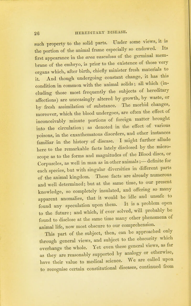 such property to the solid parts. Under some views, it is the portion of the animal frame especially so endowed. Its first appearance in the area vasculosa of the germinal mem- brane of the embryo, is prior to the existence of those very organs which, after birth, chiefly minister fresh materials to it. And though undergoing constant change, it has this condition in common with the animal solids; all which (in- cluding those most frequently the subjects of hereditary affections) are unceasingly altered by growth, by waste, or by fresh assimilation of substance. The morbid changes, moreover, which the blood undergoes, are often the effect of inconceivably minute portions of foreign matter brought into the circidation; as denoted in the effect of various poisons, in the exanthematous disorders, and other instances familiar in the history of disease. I might further allude here to the remarkable facts lately disclosed by the micro- scope as to the forms and magnitudes of the Blood discs, or Corpuscles, as well in man as in other animals;— definite for each species, but with singular diversities in different parts of the animal kingdom. These facts are already numerous and weU determined; but at the same time, to our present knowledge, so completely insulated, and offering so many apparent anomalies, that it would be idle and unsafe to found any speculation upon them. It is a problem open to the future; and which, if ever solved, will probably be found to disclose at the same time many other phenomena of animal life, now most obscure to our comprehension. This part of the subject, then, can be approached only through general views, and subject to the obscurity which overhangs the whole. Yet even these general views, as Ear as they are reasonably supported by analogy or otherwise, have their value to medical science. We are called upon to recognise certain constitutional diseases, continued from